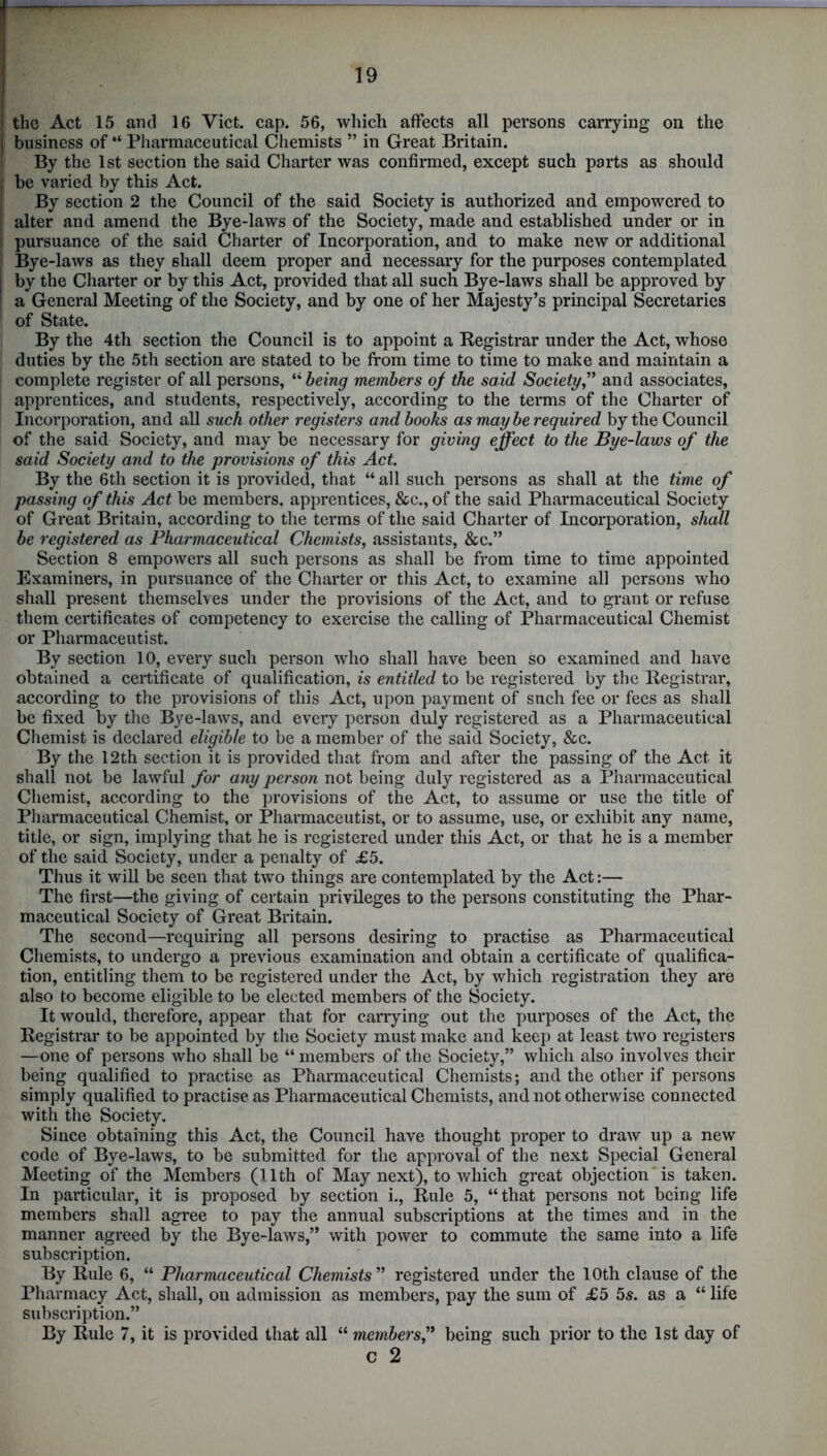 the Act 15 and 16 Yict. cap. 56, which affects all persons carrying on the business of “ Pharmaceutical Chemists ” in Great Britain. By the 1st section the said Charter was confirmed, except such parts as should be varied by this Act. By section 2 the Council of the said Society is authorized and empowered to alter and amend the Bye-laws of the Society, made and established under or in pursuance of the said Charter of Incorporation, and to make new or additional Bye-laws as they shall deem proper and necessary for the purposes contemplated by the Charter or by this Act, provided that all such Bye-laws shall be approved by a General Meeting of the Society, and by one of her Majesty’s principal Secretaries of State. By the 4th section the Council is to appoint a Kegistrar under the Act, whose duties by the 5th section are stated to be from time to time to make and maintain a complete register of all persons, “ being members oj the said Society,” and associates, apprentices, and students, respectively, according to the terms of the Charter of Incorporation, and all such other registers and books as may be required by the Council of the said Society, and may be necessary for giving effect to the Bye-laws of the said Society and to the provisions of this Act. By the 6th section it is provided, that “ all such persons as shall at the time of passing of this Act be members, apprentices, &c., of the said Pharmaceutical Society of Great Britain, according to the terms of the said Charter of Incorporation, shall be registered as Pharmaceutical Chemists, assistants, &c.” Section 8 empowers all such persons as shall be from time to time appointed Examiners, in pursuance of the Charter or this Act, to examine all persons who shall present themselves under the provisions of the Act, and to grant or refuse them certificates of competency to exercise the calling of Pharmaceutical Chemist or Pharmaceutist. By section 10, every such person who shall have been so examined and have obtained a certificate of qualification, is entitled to be registered by the Registrar, according to the provisions of this Act, upon payment of such fee or fees as shall be fixed by the Bye-laws, and every person duly registered as a Pharmaceutical Chemist is declared eligible to be a member of the said Society, &c. By the 12th section it is provided that from and after the passing of the Act it shall not be lawful for any person not being duly registered as a Pharmaceutical Chemist, according to the provisions of the Act, to assume or use the title of Pharmaceutical Chemist, or Pharmaceutist, or to assume, use, or exhibit any name, title, or sign, implying that he is registered under this Act, or that he is a member of the said Society, under a penalty of £5. Thus it will be seen that two things are contemplated by the Act:— The first—the giving of certain privileges to the persons constituting the Phar- maceutical Society of Great Britain. The second—requiring all persons desiring to practise as Pharmaceutical Chemists, to undergo a previous examination and obtain a certificate of qualifica- tion, entitling them to be registered under the Act, by which registration they are also to become eligible to be elected members of the Society. It would, therefore, appear that for carrying out the purposes of the Act, the Registrar to be appointed by the Society must make and keep at least two registers —one of persons who shall be “ members of the Society,” which also involves their being qualified to practise as Pharmaceutical Chemists; and the other if persons simply qualified to practise as Pharmaceutical Chemists, and not otherwise connected with the Society. Since obtaining this Act, the Council have thought proper to draw up a new code of Bye-laws, to be submitted for the approval of the next Special General Meeting of the Members (11th of May next), to which great objection is taken. In particular, it is proposed by section i., Rule 5, “that persons not being life members shall agree to pay the annual subscriptions at the times and in the manner agreed by the Bye-laws,” with power to commute the same into a life subscription. By Rule 6, “ Pharmaceutical Chemists'’ registered under the 10th clause of the Pharmacy Act, shall, on admission as members, pay the sum of £5 5s. as a “ life subscription.” By Rule 7, it is provided that all “ members,” being such prior to the 1st day of c 2