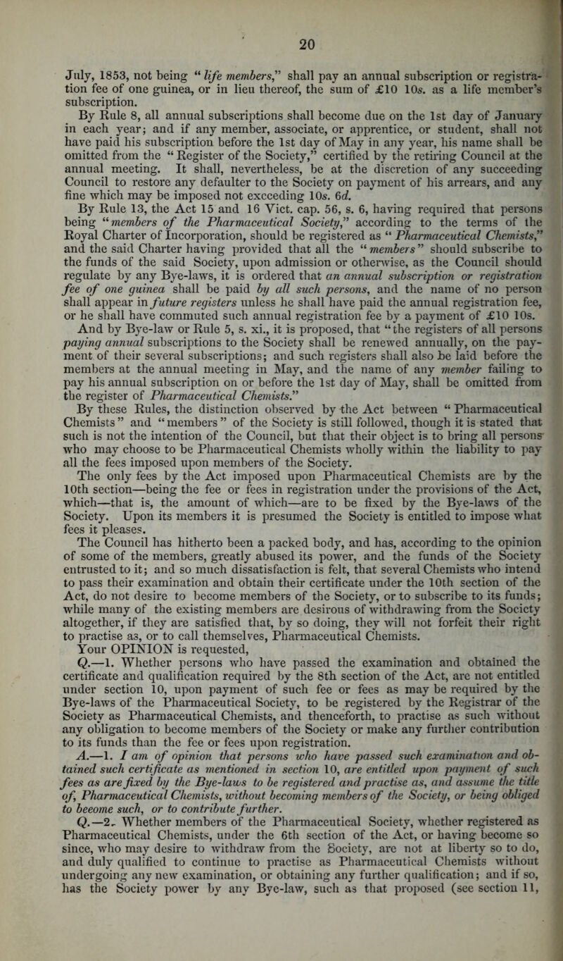 July, 1853, not being “ life members,” shall pay an annual subscription or registra- • tion fee of one guinea, or in lieu thereof, the sum of £10 10s. as a life member’s subscription. By Rule 8, all annual subscriptions shall become due on the 1st day of January in each year; and if any member, associate, or apprentice, or student, shall not have paid his subscription before the 1st day of May in any year, his name shall be omitted from the “ Register of the Society,” certified by the retiring Council at the annual meeting. It shall, nevertheless, be at the discretion of any succeeding Council to restore any defaulter to the Society on payment of his arrears, and any fine which may be imposed not exceeding 10s. 6d. By Rule 13, the Act 15 and 16 Yict. cap. 56, s. 6, having required that persons being “ members of the Pharmaceutical Society,” according to the terms of the Royal Charter of Incorporation, should be registered as “ Pharmaceutical Chemists,” and the said Charter having provided that all the “ members ” should subscribe to the funds of the said Society, upon admission or otherwise, as the Council should regulate by any Bye-laws, it is ordered that an annual subscription or registration fee of one guinea shall be paid by all such persons, and the name of no person shall appear in future registers unless he shall have paid the annual registration fee, or he shall have commuted such annual registration fee by a payment of £10 10s. And by Bye-law or Rule 5, s. xi., it is proposed, that “the registers of all persons paying annual subscriptions to the Society shall be renewed annually, on the pay- ment of their several subscriptions; and such registers shall also be laid before the members at the annual meeting in May, and the name of any member failing to pay his annual subscription on or before the 1st day of May, shall be omitted from the register of Pharmaceutical Chemists.” By these Rules, the distinction observed by -the Act between “ Pharmaceutical Chemists” and “members” of the Society is still followed, though it is stated that such is not the intention of the Council, but that their object is to bring all persons' who may choose to be Pharmaceutical Chemists wholly within the liability to pay all the fees imposed upon members of the Society. The only fees by the Act imposed upon Pharmaceutical Chemists are by the 10th section—being the fee or fees in registration under the provisions of the Act, which—that is, the amount of which—are to be fixed by the Bye-laws of the Society. Upon its members it is presumed the Society is entitled to impose what fees it pleases. The Council has hitherto been a packed body, and has, according to the opinion of some of the members, greatly abused its power, and the funds of the Society entrusted to it; and so much dissatisfaction is felt, that several Chemists who intend to pass their examination and obtain their certificate under the 10th section of the Act, do not desire to become members of the Society, or to subscribe to its funds; while many of the existing members are desirous of withdrawing from the Society altogether, if they are satisfied that, by so doing, they will not forfeit their right to practise as, or to call themselves, Pharmaceutical Chemists. Your OPINION is requested, Q.—1. Whether persons who have passed the examination and obtained the certificate and qualification required by the 8th section of the Act, are not entitled under section 10, upon payment of such fee or fees as may be required by the Bye-laws of the Pharmaceutical Society, to be registered by the Registrar of the Society as Pharmaceutical Chemists, and thenceforth, to practise as such without any obligation to become members of the Society or make any further contribution to its funds than the fee or fees upon registration. A.—1. I am of opinion that persons who have passed such examination and ob- tained such certificate as mentioned in section 10, are entitled upon payment of such fees as are fixed by the Bye-laws to be registered and practise as, and assume the title of Pharmaceutical Chemists, without becoming members of the Society, or being obliged to beeome such, or to contribute further. Q.—2- Whether members of the Pharmaceutical Society, whether registered as Pharmaceutical Chemists, under the 6th section of the Act, or having become so since, who may desire to withdraw from the Society, are not at liberty so to do, and duly qualified to continue to practise as Pharmaceutical Chemists without undergoing any new examination, or obtaining any further qualification; and if so, has the Society power by any Bye-law, such as that proposed (see section 11, \