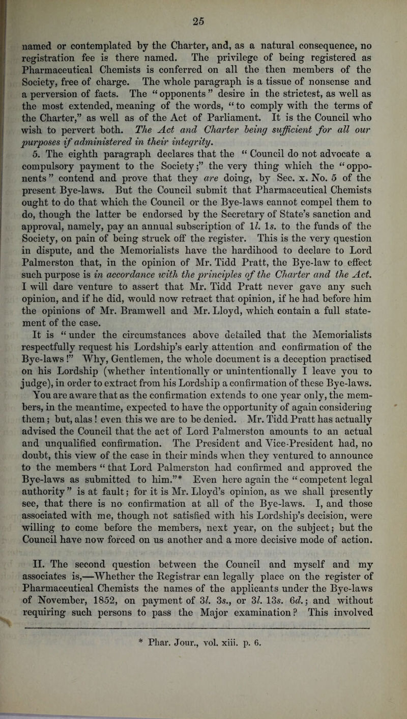 named or contemplated by the Charter, and, as a natural consequence, no registration fee is there named. The privilege of being registered as Pharmaceutical Chemists is conferred on all the then members of the Society, free of charge. The whole paragraph is a tissue of nonsense and a perversion of facts. The “ opponents ” desire in the strictest, as well as the most extended, meaning of the words, “ to comply with the terms of the Charter,” as well as of the Act of Parliament. It is the Council who wish to pervert both. The Act and Charter being sufficient for all our purposes if administered in their integrity. 5. The eighth paragraph declares that the “ Council do not advocate a compulsory payment to the Society;” the very thing which the “oppo- nents ” contend and prove that they are doing, by Sec. x. No. 5 of the present Bye-laws. But the Council submit that Pharmaceutical Chemists ought to do that which the Council or the Bye-laws cannot compel them to do, though the latter be endorsed by the Secretary of State’s sanction and approval, namely, pay an annual subscription of 1/. Is. to the funds of the Society, on pain of being struck off the register. This is the very question in dispute, and the Memorialists have the hardihood to declare to Lord Palmerston that, in the opinion of Mr. Tidd Pratt, the Bye-law to effect such purpose is in accordance with the principles of the Charter and the Act. I will dare venture to assert that Mr. Tidd Pratt never gave any such opinion, and if he did, would now retract that opinion, if he had before him the opinions of Mr. Bramwell and Mr. Lloyd, which contain a full state- ment of the case. It is “ under the circumstances above detailed that the Memorialists respectfully request his Lordship’s early attention and confirmation of the Bye-laws !” Why, Gentlemen, the whole document is a deception practised on his Lordship (whether intentionally or unintentionally I leave you to judge), in order to extract from his Lordship a confirmation of these Bye-laws. You are aware that as the confirmation extends to one year only, the mem- bers, in the meantime, expected to have the opportunity of again considering them; but, alas! even this we are to be denied. Mr. Tidd Pratt has actually advised the Council that the act of Lord Palmerston amounts to an actual and unqualified confirmation. The President and Vice-President had, no doubt, this view of the case in their minds when they ventured to announce to the members “ that Lord Palmerston had confirmed and approved the Bye-laws as submitted to him.”* Even here again the “ competent legal authority ” is at fault; for it is Mr. Lloyd’s opinion, as we shall presently see, that there is no confirmation at all of the Bye-laws. I, and those associated with me, though not satisfied with his Lordship’s decision, were willing to come before the members, next year, on the subject; but the Council have now forced on us another and a more decisive mode of action. II. The second question between the Council and myself and my associates is,—Whether the Registrar can legally place on the register of Pharmaceutical Chemists the names of the applicants under the Bye-laws of November, 1852, on payment of 3/. 3s., or 31. 13s. 6d.; and without requiring such persons to pass the Major examination? This involved