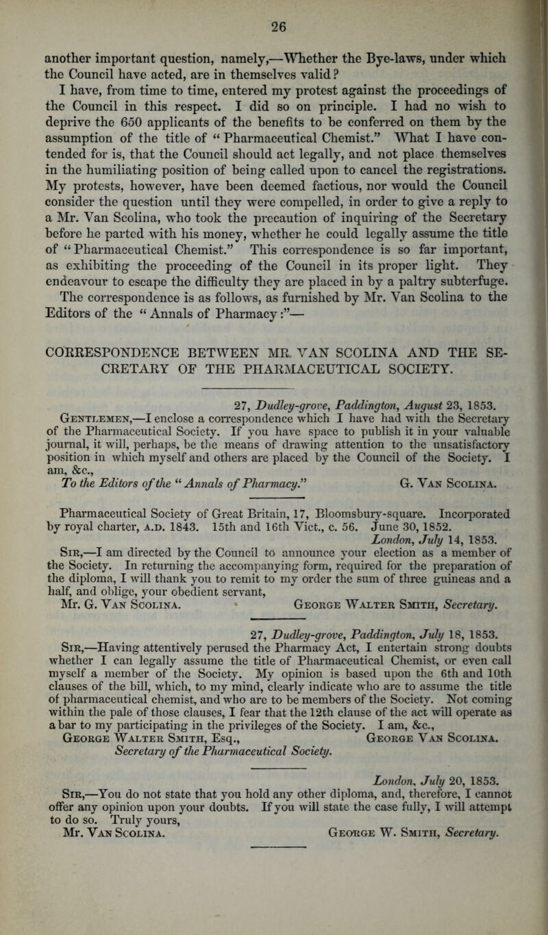 another important question, namely,—Whether the Bye-laws, under which the Council have acted, are in themselves valid ? I have, from time to time, entered my protest against the proceedings of the Council in this respect. I did so on principle. I had no wish to deprive the 650 applicants of the benefits to he conferred on them by the assumption of the title of “ Pharmaceutical Chemist.” What I have con- tended for is, that the Council should act legally, and not place themselves in the humiliating position of being called upon to cancel the registrations. My protests, however, have been deemed factious, nor would the Council consider the question until they were compelled, in order to give a reply to a Mr. Van Scolina, who took the precaution of inquiring of the Secretary before he parted with his money, whether he could legally assume the title of “Pharmaceutical Chemist.” This correspondence is so far important, as exhibiting the proceeding of the Council in its proper light. They endeavour to escape the difficulty they are placed in by a paltry subterfuge. The correspondence is as follows, as furnished by Mr. Van Scolina to the Editors of the “ Annals of Pharmacy— CORRESPONDENCE BETWEEN MR. VAN SCOLINA AND THE SE- CRETARY OE THE PHARMACEUTICAL SOCIETY. 27, Dudley-grove, Paddington, August 23, 1853. Gentlemen,—I enclose a correspondence which I have had with the Secretary of the Pharmaceutical Society. If you have space to publish it in your valuable journal, it will, perhaps, be the means of drawing attention to the unsatisfactory position in which myself and others are placed by the Council of the Society. I am, &c., To the Editors of the “ Annals of Pharmacy.” G. Van Scolina. Pharmaceutical Society of Great Britain, 17, Bloomsbury-square. Incorporated by royal charter, a.d. 1843. 15th and 16th Viet., c. 56. June 30,1852. London, July 14, 1853. Sir,—I am directed by the Council to announce your election as a member of the Society. In returning the accompanying form, required for the preparation of the diploma, I will thank you to remit to my order the sum of three guineas and a half, and oblige, your obedient servant, Mr. G. Van Scolina. George Walter Smith, Secretary. 27, Dudley-grove, Paddington, July 18, 1853. Sir,—Having attentively perused the Pharmacy Act, I entertain strong doubts whether I can legally assume the title of Pharmaceutical Chemist, or even call myself a member of the Society. My opinion is based upon the 6th and 10th clauses of the bill, which, to my mind, clearly indicate who are to assume the title of pharmaceutical chemist, and who are to be members of the Society. Not coming within the pale of those clauses, I fear that the 12th clause of the act will operate as a bar to my participating in the privileges of the Society. I am, &c., George Walter Smith, Esq., George Van Scolina. Secretary of the Pharmaceutical Society. London, July 20, 1853. Sir,—You do not state that you hold any other diploma, and, therefore, I cannot offer any opinion upon your doubts. If you will state the case fully, I will attempt to do so. Truly yours, Mr. Van Scolina. George W. Smith, Secretary.