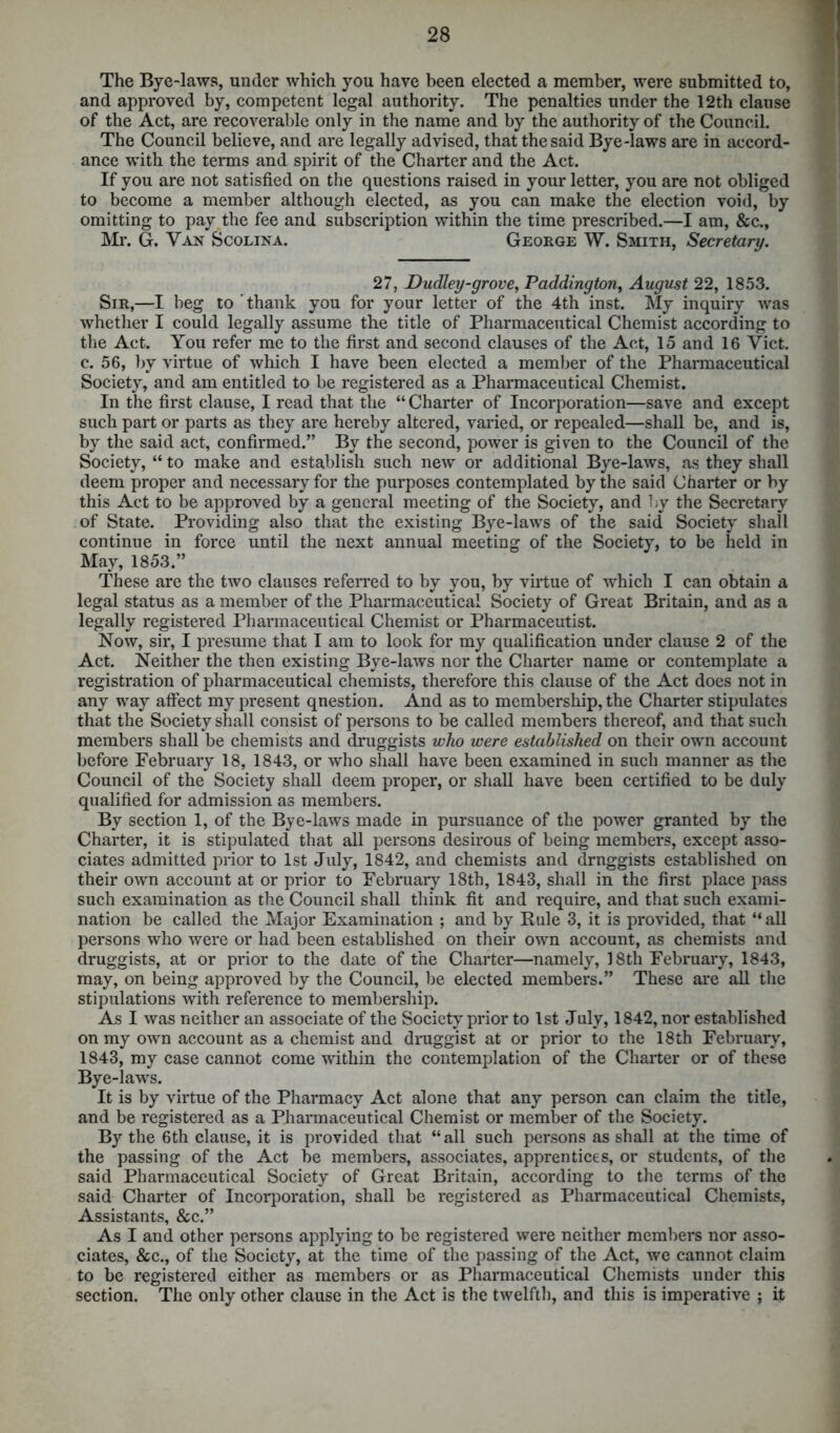 The Bye-laws, under which you have been elected a member, were submitted to, and approved by, competent legal authority. The penalties under the 12th clause of the Act, are recoverable only in the name and by the authority of the Council. The Council believe, and are legally advised, that the said Bye-laws are in accord- ance with the terms and spirit of the Charter and the Act. If you are not satisfied on the questions raised in your letter, you are not obliged to become a member although elected, as you can make the election void, by omitting to pay the fee and subscription within the time prescribed.—I am, &c., Mr. G. Van Scolina. George W. Smith, Secretary. 27, Dudley-grove, Paddington, August 22, 1853. Sir,—I beg to thank you for your letter of the 4th inst. My inquiry was whether I could legally assume the title of Pharmaceutical Chemist according to the Act. You refer me to the first and second clauses of the Act, 15 and 16 Yict. c. 56, by virtue of which I have been elected a member of the Pharmaceutical Society, and am entitled to be registered as a Pharmaceutical Chemist. In the first clause, I read that the “ Charter of Incorporation—save and except such part or parts as they are hereby altered, varied, or repealed—shall be, and is, by the said act, confirmed.” By the second, power is given to the Council of the Society, “ to make and establish such new or additional Bye-laws, as they shall deem proper and necessary for the purposes contemplated by the said Charter or by this Act to be approved by a general meeting of the Society, and by the Secretary of State. Providing also that the existing Bye-laws of the said Society shall continue in force until the next annual meeting of the Society, to be held in May, 1853.” These are the two clauses referred to by you, by virtue of which I can obtain a legal status as a member of the Pharmaceutical Society of Great Britain, and as a legally registered Pharmaceutical Chemist or Pharmaceutist. Now, sir, I presume that I am to look for my qualification under clause 2 of the Act. Neither the then existing Bye-laws nor the Charter name or contemplate a registration of pharmaceutical chemists, therefore this clause of the Act does not in any way affect my present question. And as to membership, the Charter stipulates that the Society shall consist of persons to be called members thereof, and that such members shall be chemists and druggists who were established on their own account before February 18, 1843, or who shall have been examined in such manner as the Council of the Society shall deem proper, or shall have been certified to be duly qualified for admission as members. By section 1, of the Bye-laws made in pursuance of the power granted by the Charter, it is stipulated that all persons desirous of being members, except asso- ciates admitted prior to 1st July, 1842, and chemists and drnggists established on their own account at or prior to February 18th, 1843, shall in the first place pass such examination as the Council shall think fit and require, and that such exami- nation be called the Major Examination ; and by Rule 3, it is provided, that “ all persons who were or had been established on their own account, as chemists and druggists, at or prior to the date of the Charter—namely, 18th February, 1843, may, on being approved by the Council, be elected members.” These are all the stipulations with reference to membership. As I was neither an associate of the Society prior to 1st July, 1842, nor established on my own account as a chemist and druggist at or prior to the 18th February, 1843, my case cannot come within the contemplation of the Charter or of these Bye-laws. It is by virtue of the Pharmacy Act alone that any person can claim the title, and be registered as a Pharmaceutical Chemist or member of the Society. By the 6th clause, it is provided that “ all such persons as shall at the time of the passing of the Act be members, associates, apprentices, or students, of the said Pharmaceutical Society of Great Britain, according to the terms of the said Charter of Incorporation, shall be registered as Pharmaceutical Chemists, Assistants, &c.” As I and other persons applying to be registered were neither members nor asso- ciates, &c., of the Society, at the time of the passing of the Act, wc cannot claim to be registered either as members or as Pharmaceutical Chemists under this section. The only other clause in the Act is the twelfth, and this is imperative ; it