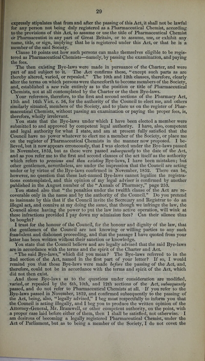 expressly stipulates that from and after the passing of this Act, it shall not be lawful for any person not being duly registered as a Pharmaceutical Chemist, according to the provisions of this Act, to assume or use the title of Pharmaceutical Chemist or Pharmaceutist in any part of Great Britain, or to assume, use, or exhibit any name, title, or sign, implying that he is registered under this Act, or that he is a member of the said Society. Clause 10 points out how such persons can make themselves eligible to be regis- tered as Pharmaceutical Chemists—namely, by passing the examination, and paying the fees. The then existing Bye-laws were made in pursuance of the Charter, and were part of and subject to it. The Act confirms these, “except such parts as are thereby altered, varied, or repealed.” The 10th and 12th clauses, therefore, clearly alter the terms on which persons were thenceforth to become members of the Society, and, established a new rule entirely as to the position or title of Pharmaceutical Chemists, not at all contemplated by the Charter or the then Bye-laws. Your reference, therefore, to the first and second sections of the Pharmacy Act, 15th and 16th Yict. c. 56, for the authority of the Council to elect me, and others similarly situated, members of the Society, and to place us on the register of Phar- maceutical Chemists, without passing an examination or paying the proper fees, is, therefore, wholly irrelevant. You state that the Bye-laws under which I have been elected a member were submitted to and approved by competent legal authority. I have, also, competent and legal authority for what I state, and am at present fully satisfied that the Council have no power whatever to elect me a member of the Society, or place me on the register of Pharmaceutical Chemists in the manner now proposed. I be- lieved, but it now appears erroneously, that I was elected under the Bye -laws passed in November, 1852, but as these were passed subsequently to the date of the Act, and as you refer me to the first and second clauses of the act itself as the authority which refers to previous and then existing Bye-laws, I have been mistaken; but other gentlemen, nevertheless, are under the impression that the Council are acting under or by virtue of the Bye-laws confirmed in November, 1852. There can be, however, no question that these last-named Bye-laws cannot legalize the registra- tions contemplated, and this opinion of my legal adviser is confirmed by another published in the August number of the “Annals of Pharmacy,” page 253. You stated also that “the penalties under the twelfth clause of the Act are re- coverable only in the name and by the authority of the Council.” Do you pretend to insinuate by this that if the Council invite the Secretary and Registrar to do an illegal act, and connive at my doing the same, that though we infringe the law, the Council alone having the power to put the law into active operation, will wink at these infractions provided I pay down my admission fees ? Can their silence thus be bought? I trust for the honour of the Council, for the honour and dignity of the law, that the gentlemen of the Council are not knowing or willing parties to any such fraudulent and dishonest proceeding, and that the passage I have quoted from your letter has been written without their sanction or knowledge. You state that the Council believe and are legally advised that the said Bye-laws are in accordance with the terms and the spirit of the Charter and Act. “ The said Bye-laws,” which did you mean ? The Bye-laws referred to in the 2nd section of the Act, named in the first part of your letter? If so, I would remind you that those Bye-laws were made before the passing of the Act, and, therefore, could not be in accordance with the terms and spirit of the Act, which did not then exist. And those Bye-laws as to the questions under consideration are modified, varied, or repealed by the 6th, 10th, and 12th sections of the Act, subsequently passed, and do not refer to Pharmaceutical Chemists at all. If you refer to the Bye-laws passed in November, 1852, and confirmed subsequently to the passing of the Act, being, also, “ legally advised,” I beg most respectfully to inform you that the Council is acting illegally, and I beg you to produce the written opinion of the Attorney-General, Mr. Bramwell, or other competent authority, on the point, with a proper case laid before either of them, then 1 shall be satisfied, not otherwise. I am desirous of becoming a legally registered Pharmaceutical Chemist, under the Act of Parliament, but as to being a member of the Society, I do not covet the