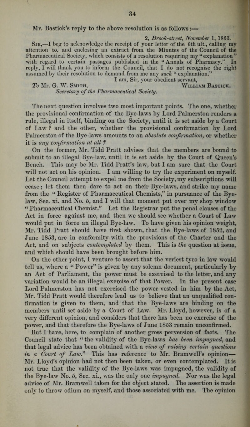 Mr. Bastick’s reply to the above resolution is as follows:— 2, Brook-street, November 1, 1853. Sir,—I beg to acknowledge the receipt of your letter of the 6th ult., calling my attention to, and enclosing an extract from the Minutes of the Council of the Pharmaceutical Society, which consists of a resolution requiring my “explanation” with regard to certain passages published in the “ Annals of Pharmacy.” In reply, I will thank you to inform the Council, that I do not recognise the right assumed by their resolution to demand from me any such “ explanation.” I am, Sir, your obedient servant, To Mr. G. W. Smith, William Bastick. Secretat'y of the Pharmaceutical Society. The next question involves two most important points. The one, whether the provisional confirmation of the Bye-laws by Lord Palmerston renders a rule, illegal in itself, binding on the Society, until it is set aside by a Court of Law ? and the other, whether the provisional confirmation by Lord Palmerston of the Bye-laws amounts to an absolute confirmation, or whether it is any confirmation at all f On the former, Mr. Tidd Pratt advises that the members are bound to submit to an illegal Bye-law, until it is set aside by the Court of Queen’s Bench. This may be Mr. Tidd Pratt’s law, but I am sure that the Court will not act on his opinion. I am willing to try the experiment on myself. Let the Council attempt to expel me from the Society, my subscriptions will cease; let them then dare to act on their Bye-laws, and strike my name from the “ Register of Pharmaceutical Chemists,” in pursuance of the Bye- law, Sec. xi. and No. 5, and I will that moment put over my shop window “ Pharmaceutical Chemist.” Let the Registrar put the penal clauses of the Act in force against me, and then we should see whether a Court of Law would put in force an illegal Bye-law. To have given his opinion weight, Mr. Tidd Pratt should have first shown, that the Bye-laws of 1852, and June 1853, are in conformity with the provisions of the Charter and the Act, and on subjects contemplated by them. This is the question at issue, and which should have been brought before him. On the other point, I venture to assert that the veriest tyro in law would tell us, where a “ Power” is given by any solemn document, particularly by an Act of Parliament, the power must be exercised to the letter, and any variation would be an illegal exercise of that Power. In the present case Lord Palmerston has not exercised the power vested in him by the Act, Mr. Tidd Pratt would therefore lead us to believe that an unqualified con- firmation is given to them, and that the Bye-laws are binding on the members until set aside by a Court of Law. Mr. Lloyd, however, is of a very different opinion, and considers that there has been no exercise of the power, and that therefore the Bye-laws of June 1853 remain unconfirmed. But I have, here, to complain of another gross perversion of facts. The Council state that “ the validity of the Bye-laws has been impugned, and that legal advice has been obtained with a view of raising certain questions in a Court of Law.” This has reference to Mr. Bramwell’s opinion— Mr. Lloyd’s opinion had not then been taken, or even contemplated. It is not true that the validity of the Bye-laws was impugned, the validity of the Bye-law No. 5, Sec. xi., was the only one impugned. Nor was the legal advice of Mr. Bramwell taken for the object stated. The assertion is made only to throw odium on myself, and those associated with me. The opinion