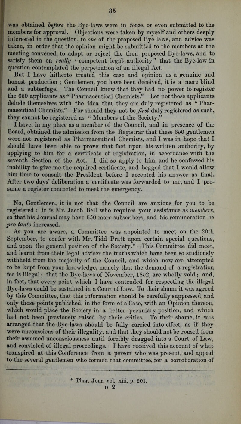 | was obtained before the Bye-laws were in force, or even submitted to the ij members for approval. Objections were taken by myself and others deeply interested in the question, to one of the proposed Bye-laws, and advice was ij taken, in order that the opinion might be submitted to the members at the ft meeting convened, to adopt or reject the then proposed Bye-laws, and to I satisfy them on really 4'competent legal authority” that the Bye-law in Jl question contemplated the perpetration of an illegal Act. But I have hitherto treated this case and opinion as a genuine and ! honest production ; Gentlemen, you have been deceived, it is a mere blind i and a subterfuge. The Council knew that they had no power to register the 650 applicants as “ Pharmaceutical Chemists.” Let not those applicants i delude themselves with the idea that they are duly registered as “ Phar- ; maceutical Chemists.” For should they not be first duly registered as such, they cannot be registered as “ Members of the Society.” I have, in my place as a member of the Council, and in presence of the Board, obtained the admission from the Registrar that these 650 gentlemen were not registered as Pharmaceutical Chemists, and I was in hope that I should have been able to prove' that fact upon his written authority, by applying to him for a certificate of registration, in accordance with the seventh Section of the Act. I did so apply to him, and he confessed his inability to give me the required certificate, and begged that I would allow him time to consult the President before I accepted his answer as final. After two days’ deliberation a certificate was forwarded to me, and I pre- sume a register concocted to meet the emergency. No, Gentlemen, it is not that the Council are anxious for you to be registered : it is Mr. Jacob Bell who requires your assistance as members, so that his Journal may have 650 more subscribers, and his remuneration be pro tanto increased. As you are aware, a Committee was appointed to meet on the 20th September, to confer with Mr. Tidd Pratt upon certain special questions, and upon the general position of the Society.* This Committee did meet, and learnt from their legal adviser the truths which have been so studiously withheld from the majority of the Council, and which now are attempted to be kept from your knowledge, namely that the demand of a registration fee is illegal; that the Bye-laws of November, 1852, are wholly void; and, in fact, that every point which I have contended for respecting tlie illegal Bye-laws could be sustained in a Court of Law. To their shame it was agreed by this Committee, that this information should be carefully suppressed, and only those points published, in the form of a Case, with an Opinion thereon, which would place the Society in a better pecuniary position, and which had not been previously raised by their critics. To their shame, it was arranged that the Bye-laws should be fully carried into effect, as if they were unconscious of their illegality, and that they should not be roused from their assumed unconsciousness until forcibly dragged into a Court of Law, and convicted of illegal proceedings. I have received this account of what transpired at this Conference from a person who was present, and appeal to the several gentlemen who formed that committee, for a corroboration of * Phar. Jour. vol. xiii. p. 201.