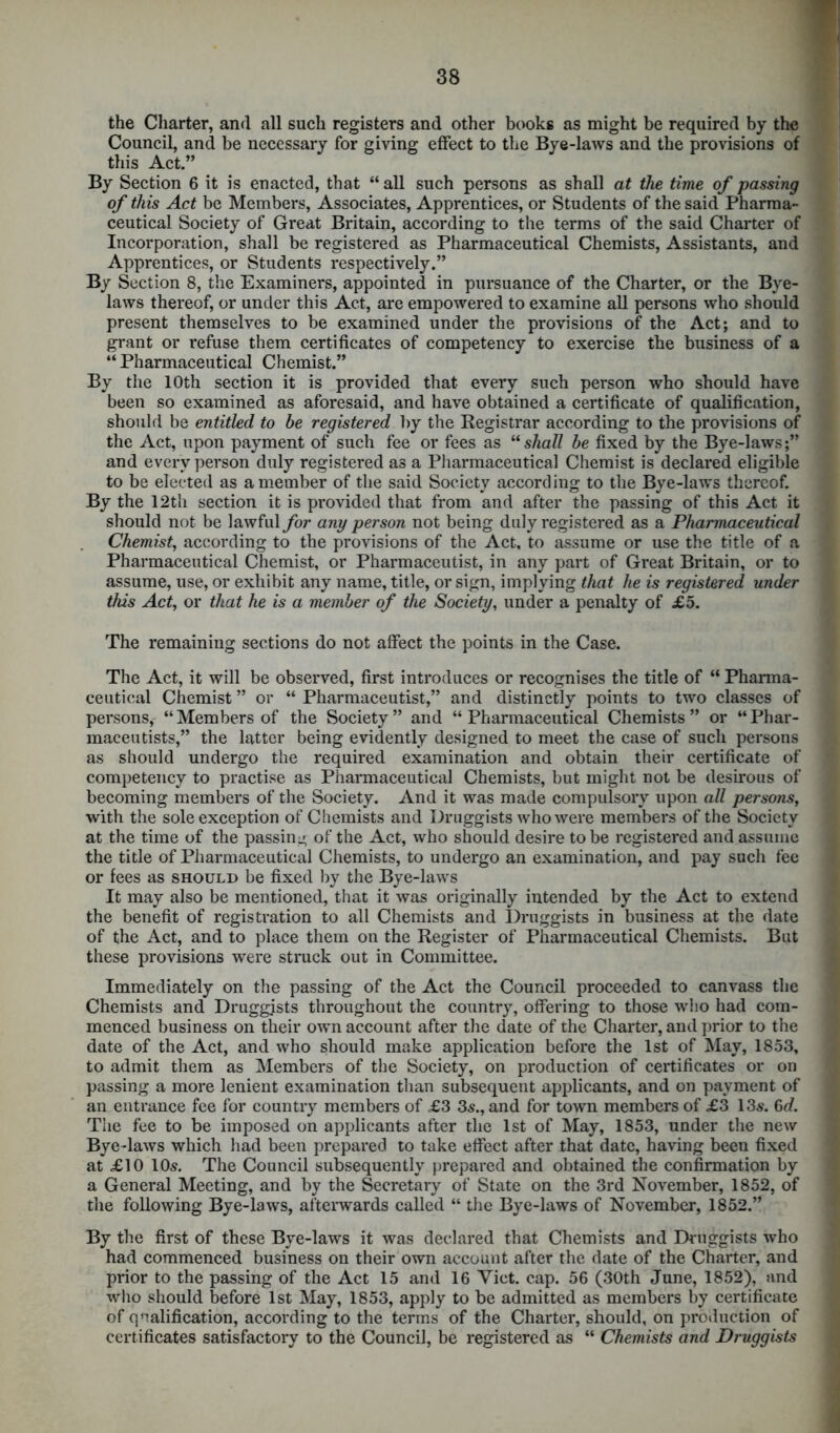 the Charter, and all such registers and other books as might be required by the Council, and be necessary for giving effect to the Bye-laws and the provisions of this Act.” By Section 6 it is enacted, that “ all such persons as shall at the time of passing of this Act be Members, Associates, Apprentices, or Students of the said Pharma- ceutical Society of Great Britain, according to the terms of the said Charter of Incorporation, shall be registered as Pharmaceutical Chemists, Assistants, and Apprentices, or Students respectively.” By Section 8, the Examiners, appointed in pursuance of the Charter, or the Bye- laws thereof, or under this Act, are empowered to examine all persons who should present themselves to be examined under the provisions of the Act; and to grant or refuse them certificates of competency to exercise the business of a “Pharmaceutical Chemist.” By the 10th section it is provided that every such person who should have been so examined as aforesaid, and have obtained a certificate of qualification, should be entitled to be registered by the Registrar according to the provisions of the Act, upon payment of such fee or fees as “ shall be fixed by the Bye-laws;” and every person duly registered as a Pharmaceutical Chemist is declared eligible to be elected as a member of the said Society according to the Bye-laws thereof. By the 12th section it is provided that from and after the passing of this Act it should not be lawful for any person not being duly registered as a Pharmaceutical Chemist, according to the provisions of the Act, to assume or use the title of a Pharmaceutical Chemist, or Pharmaceutist, in any part of Great Britain, or to assume, use, or exhibit any name, title, or sign, implying that he is registered under this Act, or that he is a member of the Society, under a penalty of £5. The remaining sections do not affect the points in the Case. The Act, it will be observed, first introduces or recognises the title of “ Pharma- ceutical Chemist ” or “ Pharmaceutist,” and distinctly points to two classes of persons, “Members of the Society” and “Pharmaceutical Chemists” or “Phar- maceutists,” the latter being evidently designed to meet the case of such persons as should undergo the required examination and obtain their certificate of competency to practise as Pharmaceutical Chemists, but might not be desirous of becoming members of the Society. And it was made compulsory upon all persons, with the sole exception of Chemists and Druggists who were members of the Society at the time of the passing of the Act, who should desire to be registered and assume the title of Pharmaceutical Chemists, to undergo an examination, and pay such fee or fees as should be fixed by the Bye-laws It may also be mentioned, that it was originally intended by the Act to extend the benefit of registration to all Chemists and Druggists in business at the date of the Act, and to place them on the Register of Pharmaceutical Chemists. But these provisions were struck out in Committee. Immediately on the passing of the Act the Council proceeded to canvass the Chemists and Druggists throughout the country, offering to those who had com- menced business on their own account after the date of the Charter, and prior to the date of the Act, and who should make application before the 1st of May, 1853, to admit them as Members of the Society, on production of certificates or on passing a more lenient examination than subsequent applicants, and on payment of an entrance fee for country members of £3 3s., and for town members of £3 13s. 6d. The fee to be imposed on applicants after the 1st of May, 1853, under the new Bye-laws which had been prepared to take effect after that date, having been fixed at £10 10s. The Council subsequently prepared and obtained the confirmation by a General Meeting, and by the Secretary of State on the 3rd November, 1852, of the following Bye-laws, afterwards called “ the Bye-laws of November, 1852.” By the first of these Bye-laws it was declared that Chemists and Druggists who had commenced business on their own account after the date of the Charter, and prior to the passing of the Act 15 and 16 Viet. cap. 56 (30th June, 1852), and who should before 1st May, 1853, apply to be admitted as members by certificate of qualification, according to the terms of the Charter, should, on production of certificates satisfactory to the Council, be registered as “ Chemists and Druggists