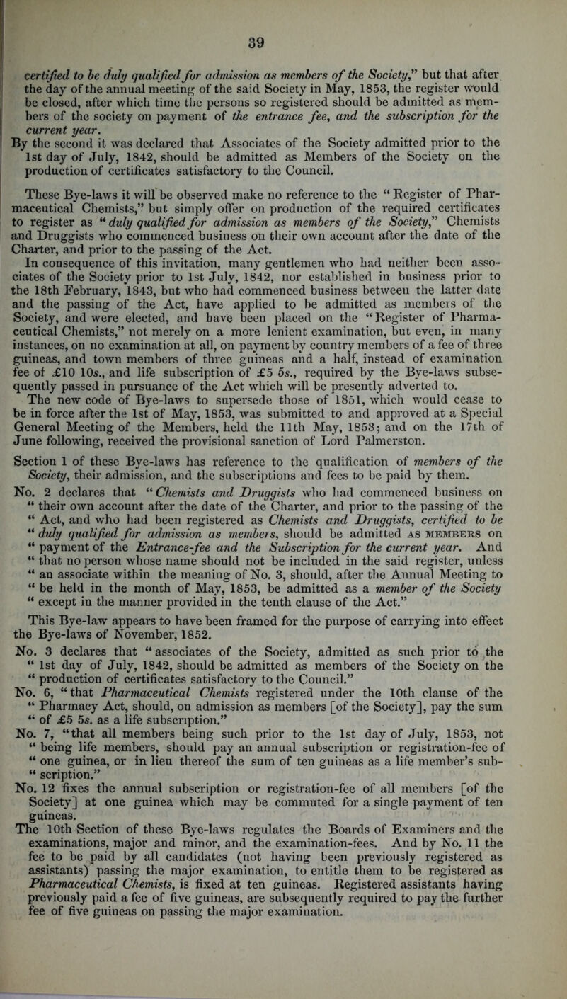 certified to be duly qualified for admission as members of the Societybut that after the day of the annual meeting of the said Society in May, 1853, the register would be closed, after which time the persons so registered should be admitted as mem- bers of the society on payment of the entrance fee, and the subscription for the current year. By the second it was declared that Associates of the Society admitted prior to the 1st day of July, 1842, should be admitted as Members of the Society on the production of certificates satisfactory to the Council. These Bye-laws it will be observed make no reference to the “ Register of Phar- maceutical Chemists,” but simply offer on production of the required certificates to register as “ duly qualified for admission as members of the Society,” Chemists and Druggists who commenced business on their own account after the date of the Charter, and prior to the passing of the Act. In consequence of this invitation, many gentlemen who had neither been asso- ciates of the Society prior to 1st July, 1842, nor established in business prior to the 18th February, 1843, but who had commenced business between the latter date and the passing of the Act, have applied to be admitted as members of the Society, and were elected, and have been placed on the “ Register of Pharma- ceutical Chemists,” not merely on a more lenient examination, but even, in many instances, on no examination at all, on payment by country members of a fee of three guineas, and town members of three guineas and a half, instead of examination fee of £10 10s., and life subscription of £5 5s., required by the Bye-laws subse- quently passed in pursuance of the Act which will be presently adverted to. The new code of Bye-laws to supersede those of 1851, which would cease to be in force after the 1st of May, 1853, was submitted to and approved at a Special General Meeting of the Members, held the 11th May, 1853; and on the 17th of June following, received the provisional sanction of Lord Palmerston. Section 1 of these Bye-laws has reference to the qualification of members of the Society, their admission, and the subscriptions and fees to be paid by them. No. 2 declares that “ Chemists and Druggists who had commenced business on “ their own account after the date of the Charter, and prior to the passing of the “ Act, and who had been registered as Chemists and Druggists, certified to be “ duly qualified for admission as members, should be admitted as members on “ payment of the Entrance-fee and the Subscription for the current year. And “ that no person whose name should not be included in the said register, unless “ an associate within the meaning of No. 3, should, after the Annual Meeting to “ be held in the month of May, 1853, be admitted as a member of the Society “ except in the manner provided in the tenth clause of the Act.” This Bye-law appears to have been framed for the purpose of carrying into effect the Bye-laws of November, 1852. No. 3 declares that “associates of the Society, admitted as such prior to the “ 1st day of July, 1842, should be admitted as members of the Society on the “ production of certificates satisfactory to the Council.” No. 6, “that Pharmaceutical Chemists registered under the 10th clause of the “ Pharmacy Act, should, on admission as members [of the Society], pay the sum “ of £5 5s. as a life subscription.” No. 7, “that all members being such prior to the 1st day of July, 1853, not “ being life members, should pay an annual subscription or registration-fee of “ one guinea, or in lieu thereof the sum of ten guineas as a life member’s sub- “ scription.” No. 12 fixes the annual subscription or registration-fee of all members [of the Society] at one guinea which may be commuted for a single payment of ten guineas. The 10th Section of these Bye-laws regulates the Boards of Examiners and the examinations, major and minor, and the examination-fees. And by No. 11 the fee to be paid by all candidates (not having been previously registered as assistants) passing the major examination, to entitle them to be registered as Pharmaceutical Chemists, is fixed at ten guineas. Registered assistants having previously paid a fee of five guineas, are subsequently required to pay the further fee of five guineas on passing the major examination.