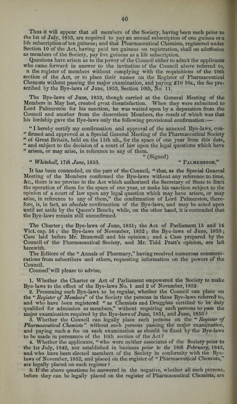 Thus it will appear that all members of the Society, having been such prior to the 1st of July, 1853, are required to pay an annual subscription of one guinea ora life subscription of ten guineas; and that Pharmaceutical Chemists, registered under Section 10 of the Act, having paid ten guineas on registration, shall on admission as members of the Society, pay five guineas as a life subscription. Questions have arisen as to the power of the Council either to admit the applicants who came forward in answer to the invitation of the Council above referred to, n the register of members without complying with the requisitions of the 10th section of the Act, or to place their names on the Register of Pharmaceutical Chemists without passing the major examination, and paying £10 10s., the fee pre- scribed by the Bye-laws of June, 1853, Section 10th, No 11. The Bye-laws of June, 1853, though carried at the General Meeting of the Members in May last, created great dissatisfaction. When they were submitted to Lord Palmerston for his sanction, he was waited upon by a deputation from the Council and another from the dissentient Members, the result of which was that his lordship gave the Bye-laws only the following provisional confirmation:— “ I hereby certify my confirmation and approval of the annexed Bye-laws, con- “ firmed and approved at a Special General Meeting of the Pharmaceutical Society “ of Great Britain, held on the 11th ult., for the space of one year from this date, “ and subject to the decision of a court of law upon the legal questions which have “ arisen, or may arise, in reference to any of them. “ (Signed) “ Whitehall, 17th June, 1853. “ Palmebston.” It has been contended, on the part of the Council, “ that, as the Special General Meeting of the Members confirmed the Bye-laws without any reference to time, &c., there is no proviso in the Act which authorized the Secretary of State to limit the operation of them for the space of one year, or make his sanction subject to the opinion of a court of law upon any legal question which may have arisen, or may arise, in reference to any of them,” the confirmation of Lord Palmerston, there- fore, is, in fact, an absolute confirmation of the Bye-laws, and may be acted upon until set aside by the Queen’s Bench; while, on the other hand, it is contended that the Bye-laws remain still unconfirmed. The Charter; the Bye-laws of June, 1851; the Act of Parliament 15 and 16 Viet. cap. 56 ; the Bye-laws of November, 1852 ; the Bye-laws of June, 1853 ; Case laid before Mr. Bramwell and his opinion ; and a Case prepared by the Council of the Pharmaceutical Society, and Mr. Tidd Pratt’s opinion, are left herewith. The Editors of the “ Annals of Pharmacy,” having received numerous communi- cations from subscribers and others, requesting information on the powers of the Council. CounseTwill please to advise, 1. Whether the Charter or Act of Parliament empowered the Society to make Bye-laws to the effect of the Bye-laws No. 1 and 2 of November, 1852. 2. Presuming such Bye-laws to be regular, whether the Council can place on the “ Register of Members'’ of the Society the persons in these Bye-laws referred to, and who have been registered “ as Chemists and Druggists certified to be duly qualified for admission as members,” without requiring such persons to pass the major examination required by the Bye-laws of June, 1851, and June, 1853 ? 3. Whether the Council can legally place such persons on the “ Register of Pharmaceutical Chemists ” without such persons passing the major examination, and paying such a fee on such examination as should be fixed by the Bye-laws to be made in pursuance of the 10th section of the Act? 4. Whether the applicants, “ who were neither associates of the Society prior to the 1st July, 1842, nor established in business prior to the 18th February, 1843, and who have been elected members of the Society in conformity with the Bye- laws of November, 1852, and placed on the register of “Pharmaceutical Chemists,” are legally placed on such register ? 5. If the above questions be answered in the negative, whether all such persons, before they can be legally placed on the register of Pharmaceutical Chemists, are