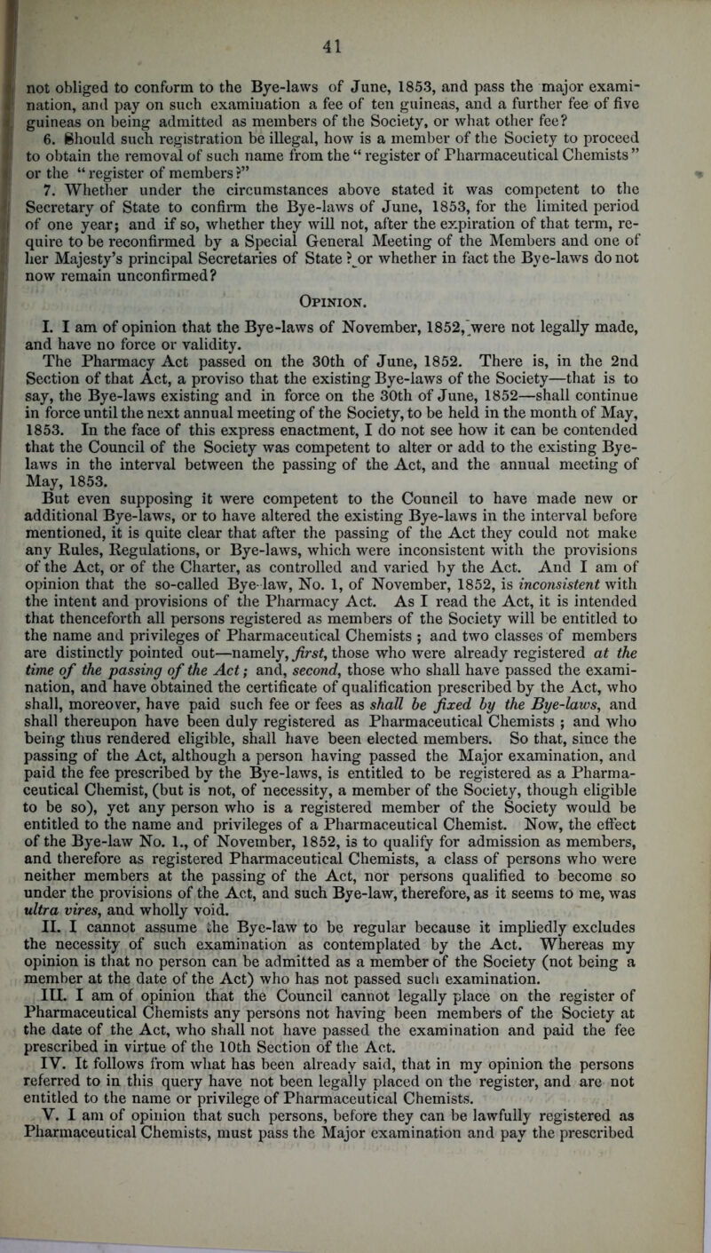 }j not obliged to conform to the Bye-laws of June, 1853, and pass the major exami- I nation, and pay on such examination a fee of ten guineas, and a further fee of five fj guineas on being admitted as members of the Society, or what other fee? 6. Should such registration be illegal, how is a member of the Society to proceed 1 to obtain the removal of such name from the “ register of Pharmaceutical Chemists ” i| or the “ register of members ?” 7. Whether under the circumstances above stated it was competent to the f Secretary of State to confirm the Bye-laws of June, 1853, for the limited period I of one year; and if so, whether they will not, after the expiration of that term, re- :j quire to be reconfirmed by a Special General Meeting of the Members and one of (j her Majesty’s principal Secretaries of State ? or whether in fact the Bye-laws do not now remain unconfirmed? Opinion. I. I am of opinion that the Bye-laws of November, 1852, were not legally made, and have no force or validity. The Pharmacy Act passed on the 30th of June, 1852. There is, in the 2nd Section of that Act, a proviso that the existing Bye-laws of the Society—that is to say, the Bye-laws existing and in force on the 30th of June, 1852—shall continue in force until the next annual meeting of the Society, to be held in the month of May, 1853. In the face of this express enactment, I do not see how it can be contended that the Council of the Society was competent to alter or add to the existing Bye- laws in the interval between the passing of the Act, and the annual meeting of May, 1853. But even supposing it were competent to the Council to have made new or additional Bye-laws, or to have altered the existing Bye-laws in the interval before mentioned, it is quite clear that after the passing of the Act they could not make any Rules, Regulations, or Bye-laws, which were inconsistent with the provisions of the Act, or of the Charter, as controlled and varied by the Act. And I am of opinion that the so-called Bye- law, No. 1, of November, 1852, is inconsistent with the intent and provisions of the Pharmacy Act. As I read the Act, it is intended that thenceforth all persons registered as members of the Society will be entitled to the name and privileges of Pharmaceutical Chemists ; and two classes of members are distinctly pointed out—namely, first, those who were already registered at the time of the passing of the Act; and, second, those who shall have passed the exami- nation, and have obtained the certificate of qualification prescribed by the Act, who shall, moreover, have paid such fee or fees as shall be fixed by the Bye-laws, and shall thereupon have been duly registered as Pharmaceutical Chemists ; and who being thus rendered eligible, shall have been elected members. So that, since the passing of the Act, although a person having passed the Major examination, and paid the fee prescribed by the Bye-laws, is entitled to be registered as a Pharma- ceutical Chemist, (but is not, of necessity, a member of the Society, though eligible to be so), yet any person who is a registered member of the Society would be entitled to the name and privileges of a Pharmaceutical Chemist. Now, the effect of the Bye-law No. 1., of November, 1852, is to qualify for admission as members, and therefore as registered Pharmaceutical Chemists, a class of persons who were neither members at the passing of the Act, nor persons qualified to become so under the provisions of the Act, and such Bye-law, therefore, as it seems to me, was ultra vires, and wholly void. II. I cannot assume the Bye-law to be regular because it impliedly excludes the necessity of such examination as contemplated by the Act. Whereas my opinion is that no person can be admitted as a member of the Society (not being a member at the date of the Act) who has not passed such examination. III. I am of opinion that the Council cannot legally place on the register of Pharmaceutical Chemists any persons not having been members of the Society at the date of the Act, who shall not have passed the examination and paid the fee prescribed in virtue of the 10th Section of the Act. IY. It follows from what has been already said, that in my opinion the persons referred to in this query have not been legally placed on the register, and are not entitled to the name or privilege of Pharmaceutical Chemists. V. I am of opinion that such persons, before they can be lawfully registered as Pharmaceutical Chemists, must pass the Major examination and pay the prescribed