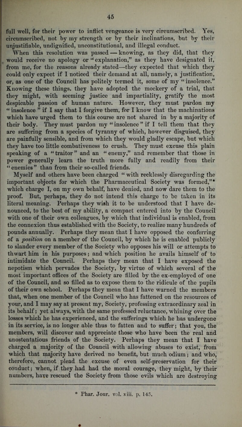 full well, for their power to inflict vengeance is very circumscribed. Yes, l circumscribed, not by my strength or by their inclinations, but by their I unjustifiable, undignified, unconstitutional, and illegal conduct. When this resolution was passed — knowing, as they did, that they I would receive no apology or “ explanation,” as they have designated it, | from me, for the reasons already stated—they expected that which they | could only expect if I noticed their demand at all, namely, a justification, J or, as one of the Council has politely termed it, some of my “insolence.” I Knowing these things, they have adopted the mockery of a trial, that they might, with seeming justice and impartiality, gratify the most despicable passion of human nature. However, they must pardon my “ insolence ” if I say that I forgive them, for I know that the machinations * which have urged them to this course are not shared in by a majority of their body. They must pardon my “ insolence ” if I tell them that they j are suffering from a species of tyranny of which, however disguised, they | are painfully sensible, and from which they would gladly escape, but which ' they have too little combativeness to crush. They must excuse this plain j speaking of a “ traitor ” and an “ enemy,” and remember that those in power generally learn the truth more fully and readily from their “enemies” than from their so-called friends. Myself and others have been charged “ with recklessly disregarding the important objects for which the Pharmaceutical Society was formed,”* which charge I, on my own behalf, have denied, and now dare them to the proof. But, perhaps, they do not intend this charge to be taken in its literal meaning. Perhaps they wish it to be understood that I have de- nounced, to the best of my ability, a compact entered into by the Council with one of their own colleagues, by which that individual is enabled, from the connexion thus established with the Society, to realize many hundreds of pounds annually. Perhaps they mean that I have opposed the conferring of a position on a member of the Council, by which he is enabled publicly to slander every member of the Society who opposes his will or attempts to thwart him in his purposes; and which position he avails himself of to intimidate the Council. Perhaps they mean that I have exposed the nepotism which pervades the Society, by virtue of which several of the most important offices of the Society are filled by the ex-employed of one of the Council, and so filled as to expose them to the ridicule of the pupils of their own school. Perhaps they mean that I have warned the members that, when one member of the Council who has fattened on the resources of your, and I may say at present my, Society, professing extraordinary zeal in its behalf; yet always, with the same professed reluctance, whining over the losses which he has experienced, and the sufferings which he has undergone in its service, is no longer able thus to fatten and to suffer; that you, the members, will discover and appreciate those who have been the real and unostentatious friends of the Society. Perhaps they mean that I have charged a majority of the Council with allowing abuses to exist, from which that majority have derived no benefit, but much odium; and who, therefore, cannot plead the excuse of even self-preservation for their conduct; when, if they had had the moral courage, they might, by their numbers, have rescued the Society from those evils which are destroying