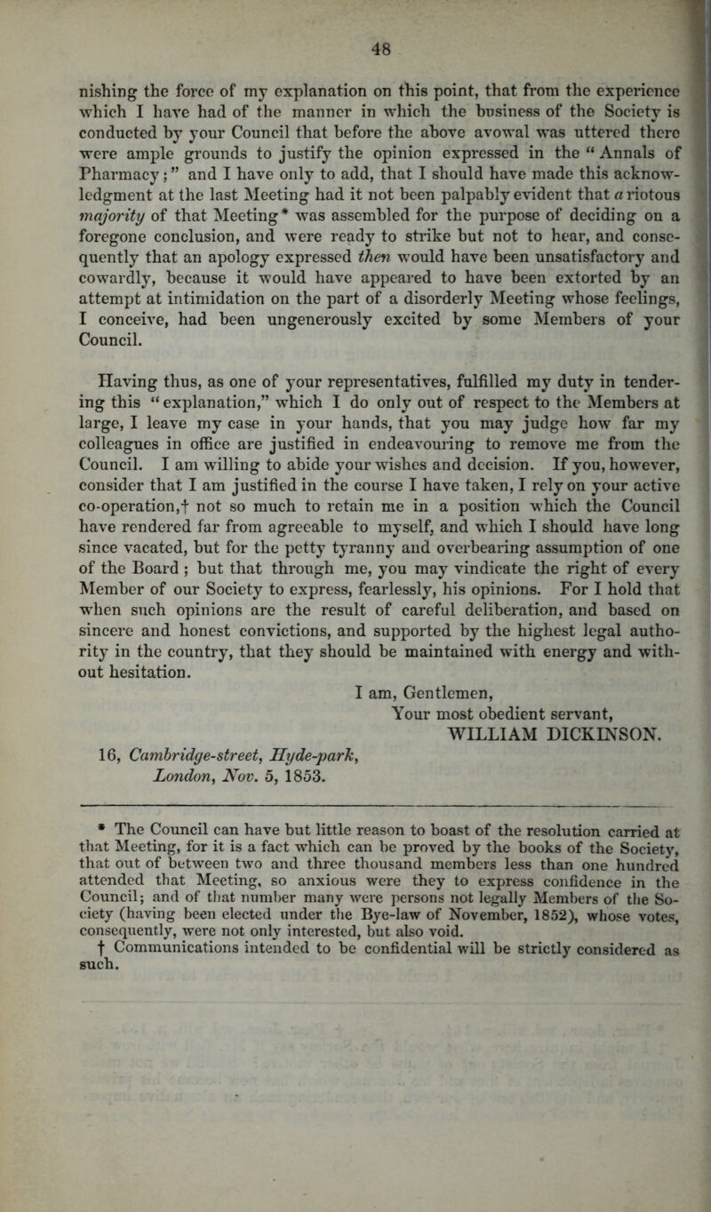 nishing the force of my explanation on this point, that from the experience which I have had of the manner in which the business of the Society is conducted by your Council that before the above avowal was uttered there were ample grounds to justify the opinion expressed in the “ Annals of Pharmacy; ” and I have only to add, that I should have made this acknow- ledgment at the last Meeting had it not been palpably evident that a riotous majority of that Meeting* was assembled for the purpose of deciding on a foregone conclusion, and were ready to strike hut not to hear, and conse- quently that an apology expressed then would have been unsatisfactory and cowardly, because it would have appeared to have been extorted by an attempt at intimidation on the part of a disorderly Meeting whose feelings, I conceive, had been ungenerously excited by some Members of your Council. Having thus, as one of your representatives, fulfilled my duty in tender- ing this “explanation,” which I do only out of respect to the Members at large, I leave my case in your hands, that you may judge how far my colleagues in office are justified in endeavouring to remove me from the Council. I am willing to abide your wishes and decision. If you, however, consider that I am justified in the course I have taken, I rely on your active co-operation,! not so much to retain me in a position which the Council have rendered far from agreeable to myself, and which I should have long since vacated, but for the petty tyranny and overbearing assumption of one of the Board ; but that through me, you may vindicate the right of every Member of our Society to express, fearlessly, his opinions. For I hold that when such opinions are the result of careful deliberation, and based on sincere and honest convictions, and supported by the highest legal autho- rity in the country, that they should be maintained with energy and with- out hesitation. I am, Gentlemen, Your most obedient servant, WILLIAM DICKINSON. 16, Cambridge-street, Hyde-park, London, Nov. 5, 1853. * The Council can have but little reason to boast of the resolution carried at that Meeting, for it is a fact which can be proved by the books of the Society, that out of between two and three thousand members less than one hundred attended that Meeting, so anxious were they to express confidence in the Council; and of that number many were persons not legally Members of the So- ciety (having been elected under the Bye-law of November, 1852), whose votes, consequently, were not only interested, but also void. t Communications intended to be confidential will be strictly considered as such.