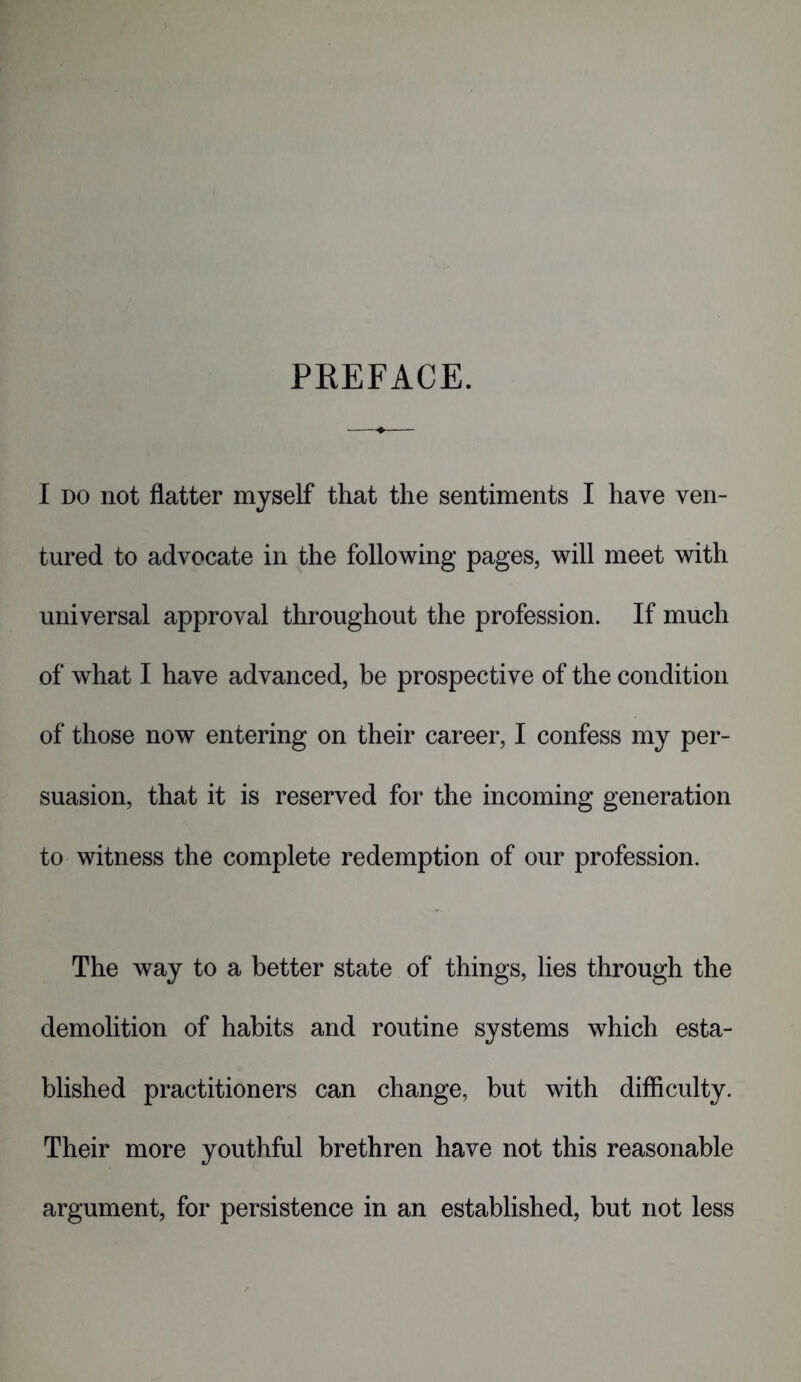 PREFACE. I do not flatter myself that the sentiments I have ven- tured to advocate in the following pages, will meet with universal approval throughout the profession. If much of what I have advanced, be prospective of the condition of those now entering on their career, I confess my per- suasion, that it is reserved for the incoming generation to witness the complete redemption of our profession. The way to a better state of things, lies through the demolition of habits and routine systems which esta- blished practitioners can change, but with difficulty. Their more youthful brethren have not this reasonable argument, for persistence in an established, but not less