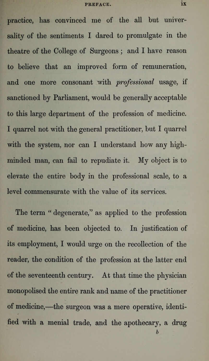 practice, has convinced me of the all but univer- sality of the sentiments I dared to promulgate in the theatre of the College of Surgeons ; and I have reason to believe that an improved form of remuneration, and one more consonant with professional usage, if sanctioned by Parliament, would be generally acceptable to this large department of the profession of medicine. I quarrel not with the general practitioner, but I quarrel with the system, nor can I understand how any high- minded man, can fail to repudiate it. My object is to elevate the entire body in the professional scale, to a level commensurate with the value of its services. The term “ degenerate,” as applied to the profession of medicine, has been objected to. In justification of its employment, I would urge on the recollection of the reader, the condition of the profession at the latter end of the seventeenth century. At that time the physician monopolised the entire rank and name of the practitioner of medicine,—the surgeon was a mere operative, identi- fied with a menial trade, and the apothecary, a drug