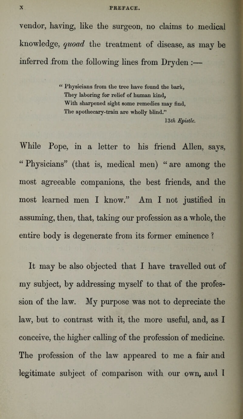 vendor, having, like the surgeon, no claims to medical knowledge, quoad the treatment of disease, as may be inferred from the following lines from Dryden :— “ Physicians from the tree have found the bark, They laboring for relief of human kind, With sharpened sight some remedies may find, The apothecary-train are wholly blind.” 13 th Epistle. While Pope, in a letter to his friend Allen, says, “ Physicians” (that is, medical men) “ are among the most agreeable companions, the best friends, and the most learned men I know.” Am I not justified in assuming, then, that, taking our profession as a whole, the entire body is degenerate from its former eminence % It may be also objected that I have travelled out of my subject, by addressing myself to that of the profes- sion of the law. My purpose was not to depreciate the law, but to contrast with it, the more useful, and, as I conceive, the higher calling of the profession of medicine. The profession of the law appeared to me a fair and legitimate subject of comparison with our own, and I