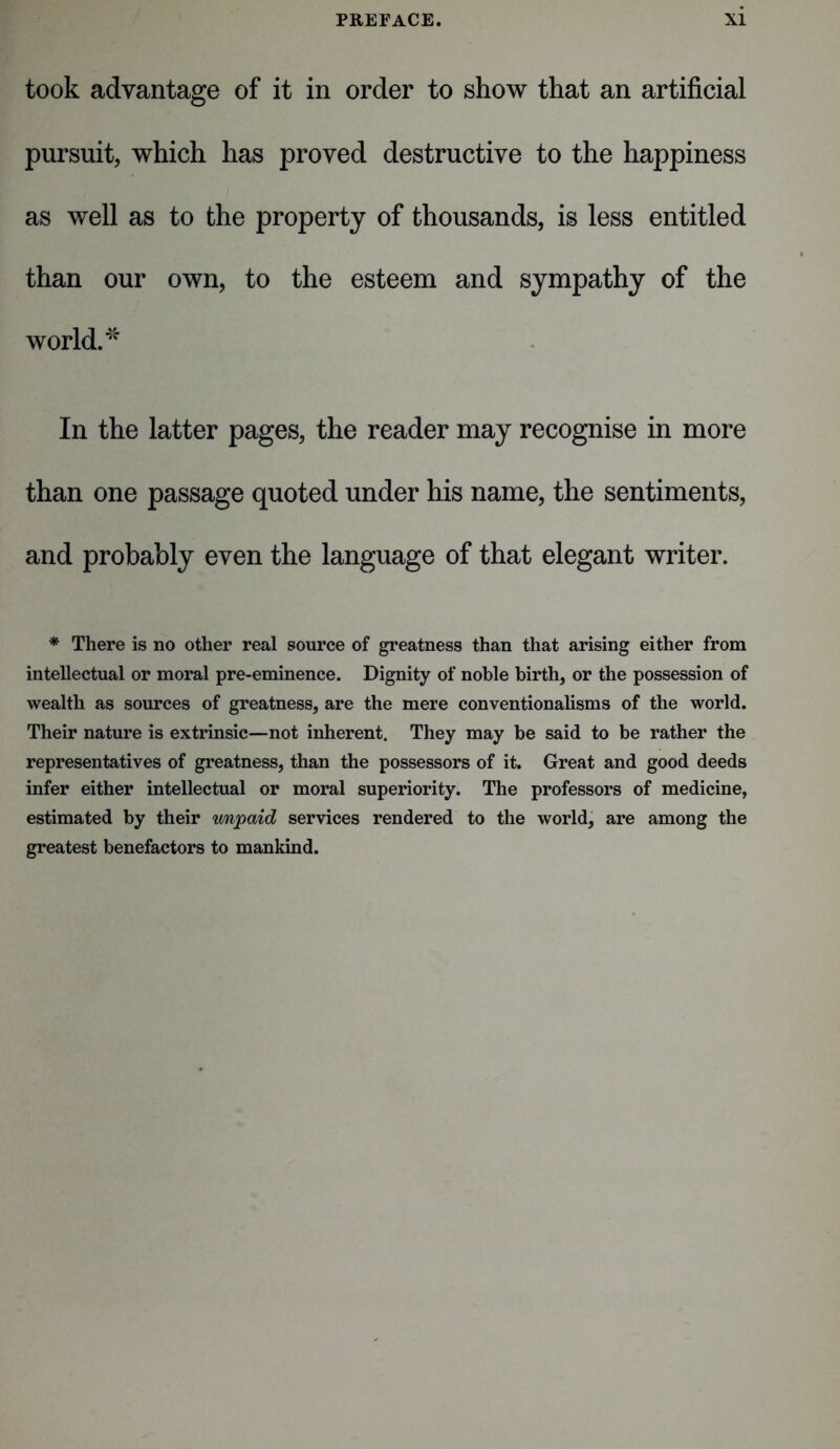 took advantage of it in order to show that an artificial pursuit, which has proved destructive to the happiness as well as to the property of thousands, is less entitled than our own, to the esteem and sympathy of the world.'5' In the latter pages, the reader may recognise in more than one passage quoted under his name, the sentiments, and probably even the language of that elegant writer. * There is no other real source of greatness than that arising either from intellectual or moral pre-eminence. Dignity of noble birth, or the possession of wealth as sources of greatness, are the mere conventionalisms of the world. Their nature is extrinsic—not inherent. They may be said to be rather the representatives of greatness, than the possessors of it. Great and good deeds infer either intellectual or moral superiority. The professors of medicine, estimated by their unpaid services rendered to the world, are among the greatest benefactors to mankind.