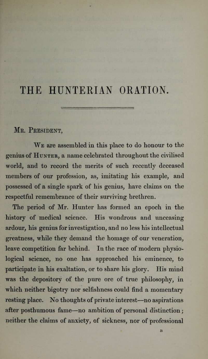 THE HUNTERIAN ORATION. Mr. President, We are assembled in this place to do honour to the genius of Hunter, a name celebrated throughout the civilised world, and to record the merits of such recently deceased members of our profession, as, imitating his example, and possessed of a single spark of his genius, have claims on the respectful remembrance of their surviving brethren. The period of Mr. Hunter has formed an epoch in the history of medical science. His wondrous and unceasing ardour, his genius for investigation, and no less his intellectual greatness, while they demand the homage of our veneration, leave competition far behind. In the race of modern physio- logical science, no one has approached his eminence, to participate in his exaltation, or to share his glory. His mind was the depository of the pure ore of true philosophy, in which neither bigotry nor selfishness could find a momentary resting place. No thoughts of private interest—no aspirations after posthumous fame—no ambition of personal distinction; neither the claims of anxiety, of sickness, nor of professional B