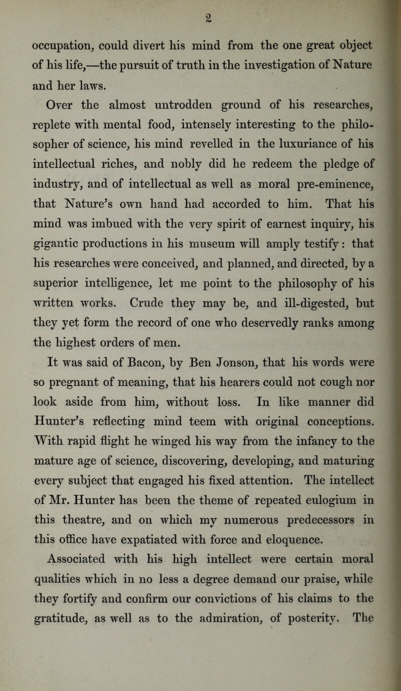 occupation, could divert his mind from the one great object of his life,—the pursuit of truth in the investigation of Nature and her laws. Over the almost untrodden ground of his researches, replete with mental food, intensely interesting to the philo- sopher of science, his mind revelled in the luxuriance of his intellectual riches, and nobly did he redeem the pledge of industry, and of intellectual as well as moral pre-eminence, that Nature’s own hand had accorded to him. That his mind was imbued with the very spirit of earnest inquiry, his gigantic productions in his museum will amply testify: that his researches were conceived, and planned, and directed, by a superior intelligence, let me point to the philosophy of his written works. Crude they may be, and ill-digested, but they yet form the record of one who deservedly ranks among the highest orders of men. It was said of Bacon, by Ben Jonson, that his words were so pregnant of meaning, that his hearers could not cough nor look aside from him, without loss. In like manner did Hunter’s reflecting mind teem with original conceptions. With rapid flight he winged his way from the infancy to the mature age of science, discovering, developing, and maturing every subject that engaged his fixed attention. The intellect of Mr. Hunter has been the theme of repeated eulogium in this theatre, and on which my numerous predecessors in this office have expatiated with force and eloquence. Associated with his high intellect were certain moral qualities which in no less a degree demand our praise, while they fortify and confirm our convictions of his claims to the gratitude, as well as to the admiration, of posterity. The