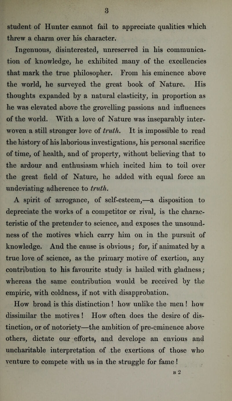 student of Hunter cannot fail to appreciate qualities which threw a charm over his character. Ingenuous, disinterested, unreserved in his communica- tion of knowledge, he exhibited many of the excellencies that mark the true philosopher. From his eminence above the world, he surveyed the great book of Nature. His thoughts expanded by a natural elasticity, in proportion as he was elevated above the grovelling passions and influences of the world. With a love of Nature was inseparably inter- woven a still stronger love of truth. It is impossible to read the history of his laborious investigations, his personal sacrifice of time, of health, and of property, without believing that to the ardour and enthusiasm which incited him to toil over the great field of Nature, he added with equal force an undeviating adherence to truth. A spirit of arrogance, of self-esteem,—a disposition to depreciate the works of a competitor or rival, is the charac- teristic of the pretender to science, and exposes the unsound- ness of the motives which carry him on in the pursuit of knowledge. And the cause is obvious; for, if animated by a true love of science, as the primary motive of exertion, any contribution to his favourite study is hailed with gladness; whereas the same contribution would be received by the empiric, with coldness, if not with disapprobation. How broad is this distinction! how unlike the men ! how dissimilar the motiyes ! How often does the desire of dis- tinction, or of notoriety—the ambition of pre-eminence above others, dictate our efforts, and develope an envious and uncharitable interpretation of the exertions of those who venture to compete with us in the struggle for fame! B 2