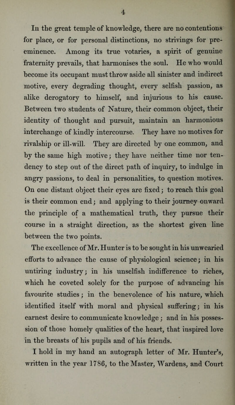 In the great temple of knowledge, there are no contentions for place, or for personal distinctions, no strivings for pre- eminence. Among its true votaries, a spirit of genuine fraternity prevails, that harmonises the soul. He who would become its occupant must throw aside all sinister and indirect motive, every degrading thought, every selfish passion, as alike derogatory to himself, and injurious to his cause. Between two students of Nature, their common object, their identity of thought and pursuit, maintain an harmonious interchange of kindly intercourse. They have no motives for rivalship or ill-will. They are directed by one common, and by the same high motive; they have neither time nor ten- dency to step out of the direct path of inquiry, to indulge in angry passions, to deal in personalities, to question motives. On one distant object their eyes are fixed; to reach this goal is their common end; and applying to their journey onward the principle of a mathematical truth, they pursue their course in a straight direction, as the shortest given line between the two points. The excellence of Mr. Hunter is to be sought in his unwearied efforts to advance the cause of physiological science; in his untiring industry; in his unselfish indifference to riches, which he coveted solely for the purpose of advancing his favourite studies; in the benevolence of his nature, which identified itself with moral and physical suffering; in his earnest desire to communicate knowledge; and in his posses- sion of those homely qualities of the heart, that inspired love in the breasts of his pupils and of his friends. I hold in my hand an autograph letter of Mr. Hunter's, written in the year 1786, to the Master, Wardens, and Court