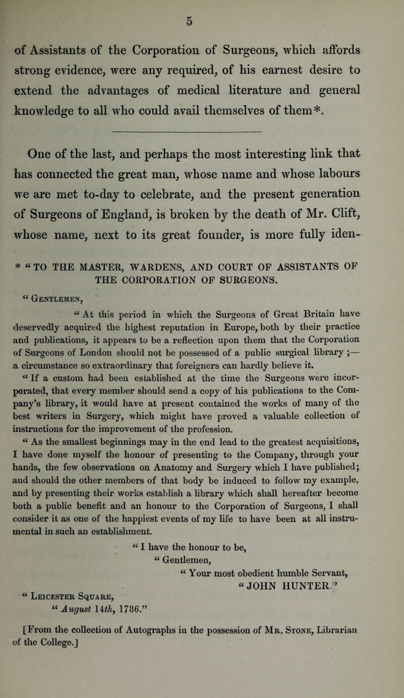 of Assistants of the Corporation of Surgeons, which affords strong evidence, were any required, of his earnest desire to extend the advantages of medical literature and general knowledge to all who could avail themselves of them*. One of the last, and perhaps the most interesting link that has connected the great man, whose name and whose labours we are met to-day to celebrate, and the present generation of Surgeons of England, is broken by the death of Mr. Clift, whose name, next to its great founder, is more fully iden- * “ TO THE MASTER, WARDENS, AND COURT OF ASSISTANTS OF THE CORPORATION OF SURGEONS. “ Gentlemen, “ At this period in which the Surgeons of Great Britain have deservedly acquired the highest reputation in Europe, both by their practice and publications, it appears to be a reflection upon them that the Corporation of Surgeons of London should not be possessed of a public surgical library ;— a circumstance so extraordinary that foreigners can hardly believe it. “ If a custom had been established at the time the Surgeons were incor- porated, that every member should send a copy of his publications to the Com- pany’s library, it would have at present contained the works of many of the best writers in Surgery, which might have proved a valuable collection of instructions for the improvement of the profession. “ As the smallest beginnings may in the end lead to the greatest acquisitions, I have done myself the honour of presenting to the Company, through your hands, the few observations on Anatomy and Surgery which I have published; and should the other members of that body be induced to follow my example, and by presenting their works establish a library which shall hereafter become both a public benefit and an honour to the Corporation of Surgeons, I shall consider it as one of the happiest events of my life to have been at all instru- mental in such an establishment. “ I have the honour to be, “ Gentlemen, “ Your most obedient humble Servant, “ JOHN HUNTER/’ “ Leicester Square, “ August Uthy 1786.” [From the collection of Autographs in the possession of Mr. Stone, Librarian of the College.]