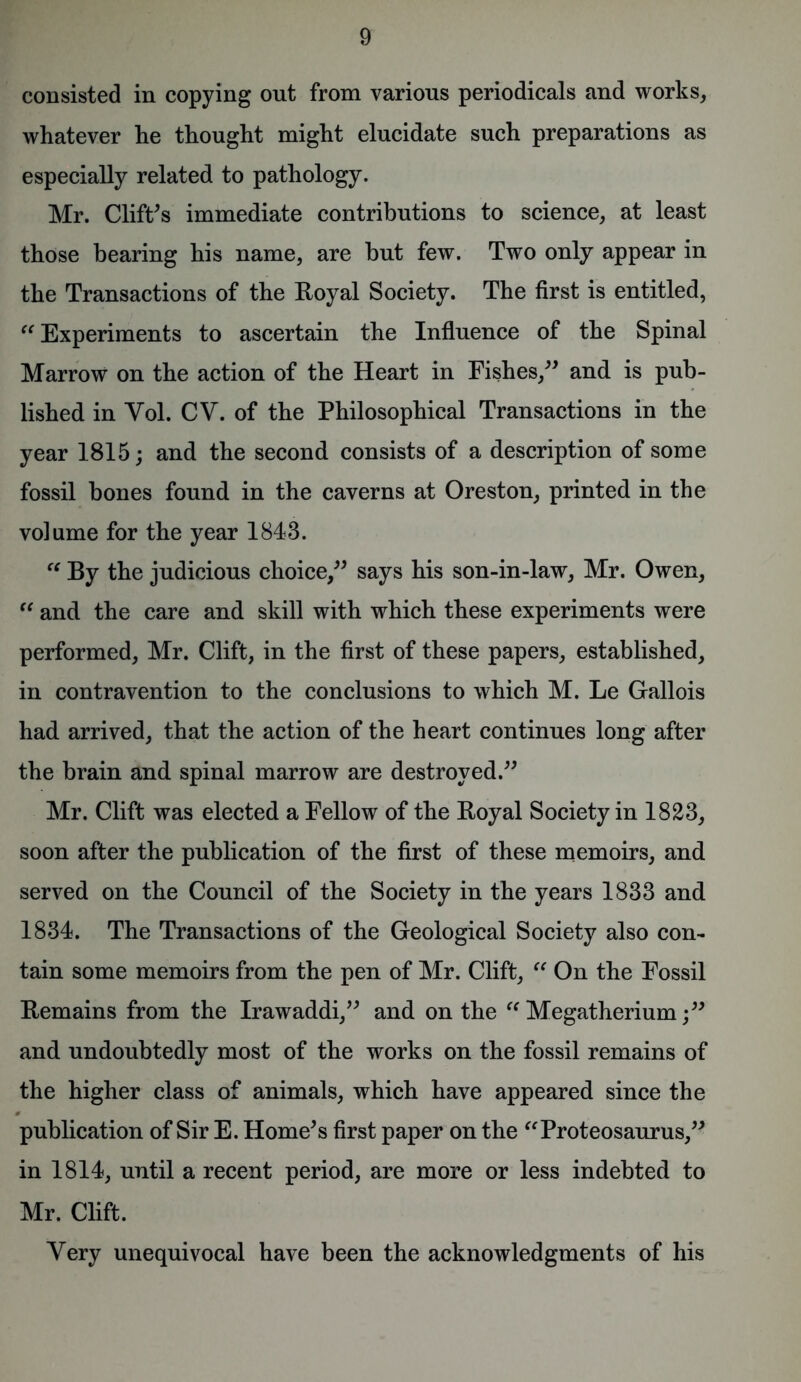 consisted in copying out from various periodicals and works, whatever he thought might elucidate such preparations as especially related to pathology. Mr. Cliffs immediate contributions to science, at least those bearing his name, are but few. Two only appear in the Transactions of the Royal Society. The first is entitled, “ Experiments to ascertain the Influence of the Spinal Marrow on the action of the Heart in Fishes,” and is pub- lished in Yol. CV. of the Philosophical Transactions in the year 1815; and the second consists of a description of some fossil bones found in the caverns at Oreston, printed in the volume for the year 1843. “ By the judicious choice,” says his son-in-law, Mr. Owen,  and the care and skill with which these experiments were performed, Mr. Clift, in the first of these papers, established, in contravention to the conclusions to which M. Le Gallois had arrived, that the action of the heart continues long after the brain and spinal marrow are destroyed.” Mr. Clift was elected a Fellow of the Royal Society in 1823, soon after the publication of the first of these memoirs, and served on the Council of the Society in the years 1833 and 1834. The Transactions of the Geological Society also con- tain some memoirs from the pen of Mr. Clift, “ On the Fossil Remains from the Irawaddi,” and on the “ Megatherium;” and undoubtedly most of the works on the fossil remains of the higher class of animals, which have appeared since the publication of Sir E. Home’s first paper on the “Proteosaurus,” in 1814, until a recent period, are more or less indebted to Mr. Clift. Very unequivocal have been the acknowledgments of his