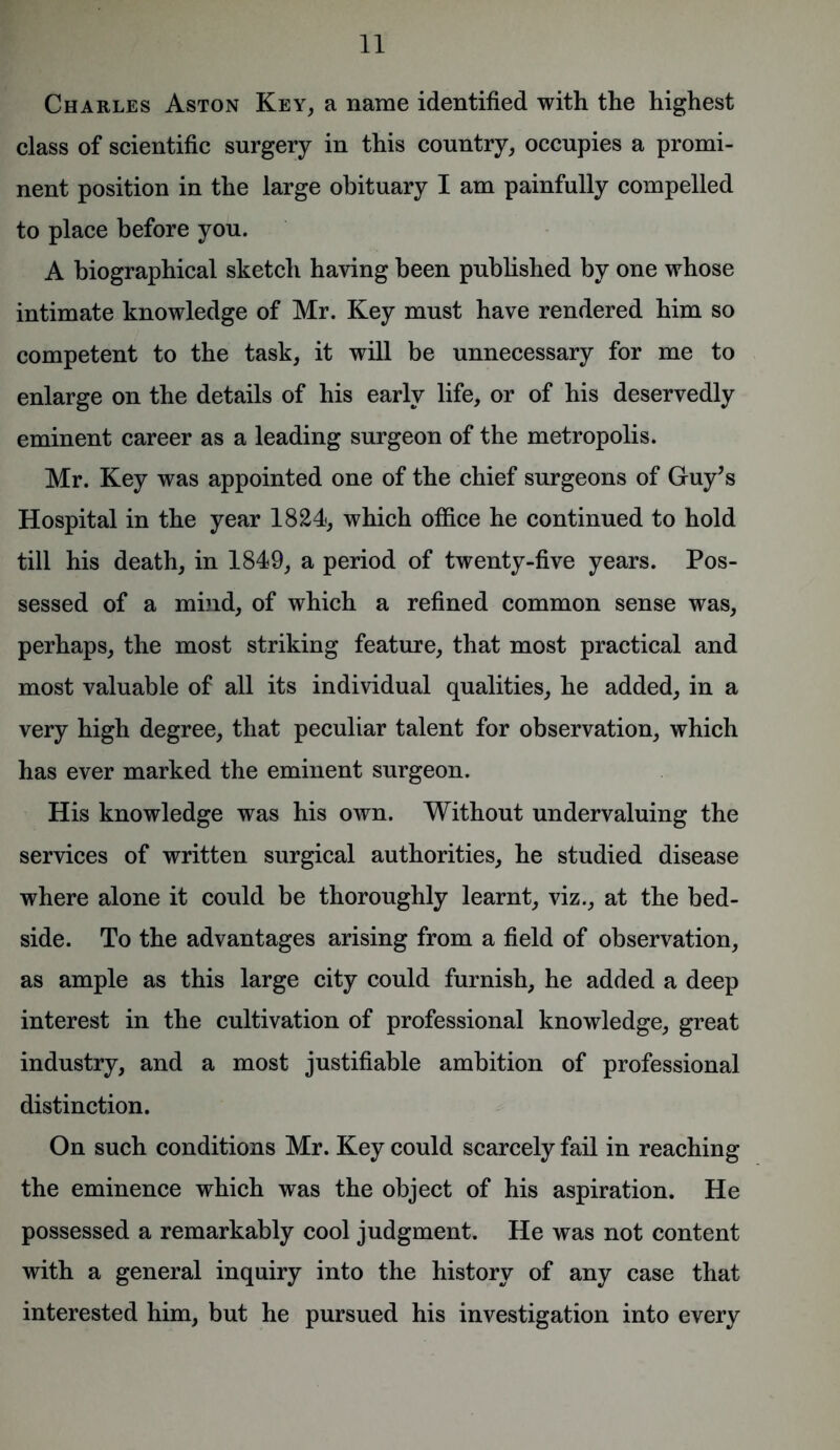 Charles Aston Key, a name identified with the highest class of scientific surgery in this country, occupies a promi- nent position in the large obituary I am painfully compelled to place before you. A biographical sketch having been published by one whose intimate knowledge of Mr. Key must have rendered him so competent to the task, it will be unnecessary for me to enlarge on the details of his early life, or of his deservedly eminent career as a leading surgeon of the metropolis. Mr. Key was appointed one of the chief surgeons of Guy’s Hospital in the year 1824, which office he continued to hold till his death, in 1849, a period of twenty-five years. Pos- sessed of a mind, of which a refined common sense was, perhaps, the most striking feature, that most practical and most valuable of all its individual qualities, he added, in a very high degree, that peculiar talent for observation, which has ever marked the eminent surgeon. His knowledge was his own. Without undervaluing the services of written surgical authorities, he studied disease where alone it could be thoroughly learnt, viz., at the bed- side. To the advantages arising from a field of observation, as ample as this large city could furnish, he added a deep interest in the cultivation of professional knowledge, great industry, and a most justifiable ambition of professional distinction. On such conditions Mr. Key could scarcely fail in reaching the eminence which was the object of his aspiration. He possessed a remarkably cool judgment. He was not content with a general inquiry into the history of any case that interested him, but he pursued his investigation into every