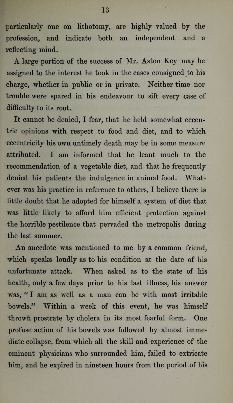 particularly one on lithotomy, are highly valued by the profession, and indicate both an independent and a reflecting mind. A large portion of the success of Mr. Aston Key may be assigned to the interest he took in the cases consigned to his charge, whether in public or in private. Neither time nor trouble were spared in his endeavour to sift every case of difficulty to its root. It cannot be denied, I fear, that he held somewhat eccen- tric opinions with respect to food and diet, and to which eccentricity his own untimely death may be in some measure attributed. I am informed that he leant much to the recommendation of a vegetable diet, and that he frequently denied his patients the indulgence in animal food. What- ever was his practice in reference to others, I believe there is little doubt that he adopted for himself a system of diet that was little likely to afford him efficient protection against the horrible pestilence that pervaded the metropolis during the last summer. An anecdote was mentioned to me by a common friend, which speaks loudly as to his condition at the date of his unfortunate attack. When asked as to the state of his health, only a few days prior to his last illness, his answer was, “I am as well as a man can be with most irritable bowels.” Within a week of this event, he was himself thrown prostrate by cholera in its most fearful form. One profuse action of his bowels was followed by almost imme- diate collapse, from which all the skill and experience of the eminent physicians who surrounded him, failed to extricate him, and he expired in nineteen hours from the period of his