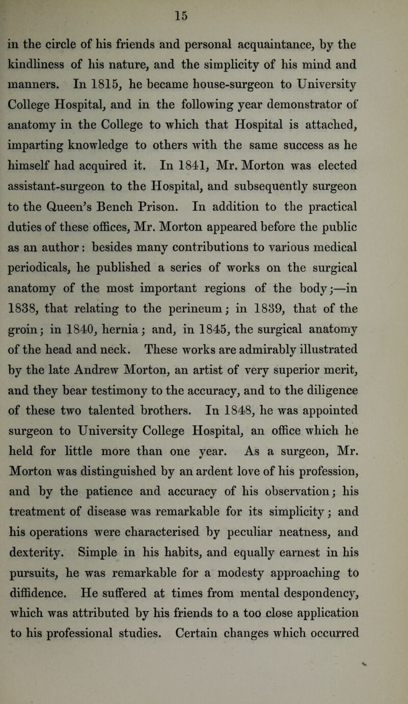 in the circle of his friends and personal acquaintance, by the kindliness of his nature, and the simplicity of his mind and manners. In 1815, he became house-surgeon to University College Hospital, and in the following year demonstrator of anatomy in the College to which that Hospital is attached, imparting knowledge to others with the same success as he himself had acquired it. In 1841, Mr. Morton was elected assistant-surgeon to the Hospital, and subsequently surgeon to the Queen's Bench Prison. In addition to the practical duties of these offices, Mr. Morton appeared before the public as an author: besides many contributions to various medical periodicals, he published a series of works on the surgical anatomy of the most important regions of the body;—in 1838, that relating to the perineum; in 1839, that of the groin; in 1840, hernia; and, in 1845, the surgical anatomy of the head and neck. These works are admirably illustrated by the late Andrew Morton, an artist of very superior merit, and they bear testimony to the accuracy, and to the diligence of these two talented brothers. In 1848, he was appointed surgeon to University College Hospital, an office which he held for little more than one year. As a surgeon, Mr. Morton was distinguished by an ardent love of his profession, and by the patience and accuracy of his observation; his treatment of disease was remarkable for its simplicity; and his operations were characterised by peculiar neatness, and dexterity. Simple in his habits, and equally earnest in his pursuits, he was remarkable for a modesty approaching to diffidence. He suffered at times from mental despondency, which was attributed by his friends to a too close application to his professional studies. Certain changes which occurred