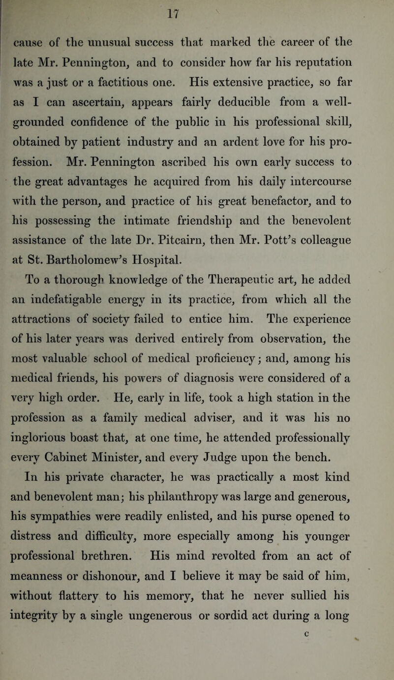 cause of the unusual success that marked the career of the late Mr. Pennington, and to consider how far his reputation was a just or a factitious one. His extensive practice, so far as I can ascertain, appears fairly deducible from a well- grounded confidence of the public in his professional skill, obtained by patient industry and an ardent love for his pro- fession. Mr. Pennington ascribed his own early success to the great advantages he acquired from his daily intercourse with the person, and practice of his great benefactor, and to his possessing the intimate friendship and the benevolent assistance of the late Dr. Pitcairn, then Mr. Pott's colleague at St. Bartholomew's Hospital. To a thorough knowledge of the Therapeutic art, he added an indefatigable energy in its practice, from which all the attractions of society failed to entice him. The experience of his later years was derived entirely from observation, the most valuable school of medical proficiency; and, among his medical friends, his powers of diagnosis were considered of a very high order. He, early in life, took a high station in the profession as a family medical adviser, and it was his no inglorious boast that, at one time, he attended professionally every Cabinet Minister, and every Judge upon the bench. In his private character, he was practically a most kind and benevolent man; his philanthropy was large and generous, his sympathies were readily enlisted, and his purse opened to distress and difficulty, more especially among his younger professional brethren. His mind revolted from an act of meanness or dishonour, and I believe it may be said of him, without flattery to his memory, that he never sullied his integrity by a single ungenerous or sordid act during a long c