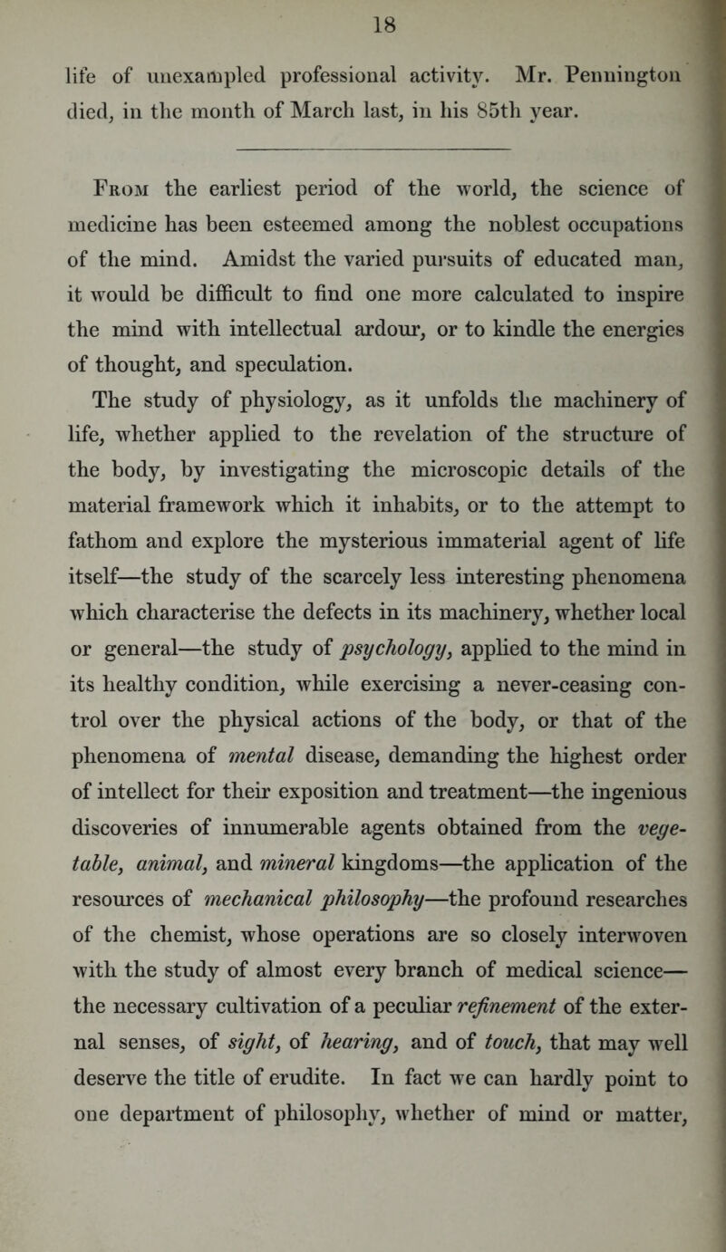 life of unexampled professional activity. Mr. Pennington died, in the month of March last, in his 85th year. From the earliest period of the world, the science of medicine has been esteemed among the noblest occupations of the mind. Amidst the varied pursuits of educated man, it would be difficult to find one more calculated to inspire the mind with intellectual ardour, or to kindle the energies of thought, and speculation. The study of physiology, as it unfolds the machinery of life, whether applied to the revelation of the structure of the body, by investigating the microscopic details of the material framework which it inhabits, or to the attempt to fathom and explore the mysterious immaterial agent of life itself—the study of the scarcely less interesting phenomena which characterise the defects in its machinery, whether local or general—the study of psychology, applied to the mind in its healthy condition, while exercising a never-ceasing con- trol over the physical actions of the body, or that of the phenomena of mental disease, demanding the highest order of intellect for their exposition and treatment—the ingenious discoveries of innumerable agents obtained from the vege- table, animal, and mineral kingdoms—the application of the resources of mechanical philosophy—the profound researches of the chemist, whose operations are so closely interwoven with the study of almost every branch of medical science— the necessary cultivation of a peculiar refinement of the exter- nal senses, of sight, of hearing, and of touch} that may well deserve the title of erudite. In fact we can hardly point to one department of philosophy, whether of mind or matter,