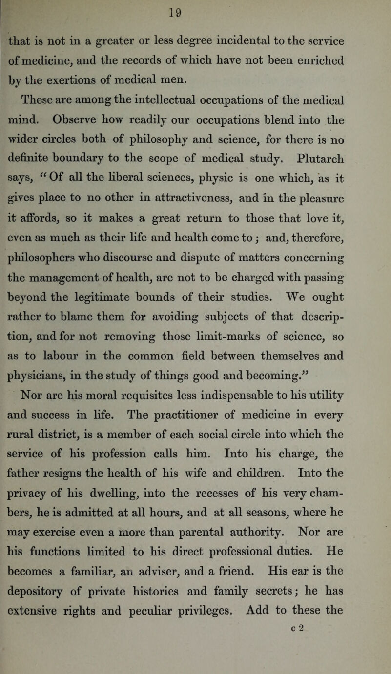 that is not in a greater or less degree incidental to the service of medicine, and the records of which have not been enriched by the exertions of medical men. These are among the intellectual occupations of the medical mind. Observe how readily our occupations blend into the wider circles both of philosophy and science, for there is no definite boundary to the scope of medical study. Plutarch says, “ Of all the liberal sciences, physic is one which, as it gives place to no other in attractiveness, and in the pleasure it affords, so it makes a great return to those that love it, even as much as their life and health come to; and, therefore, philosophers who discourse and dispute of matters concerning the management of health, are not to be charged with passing beyond the legitimate bounds of their studies. We ought rather to blame them for avoiding subjects of that descrip- tion, and for not removing those limit-marks of science, so as to labour in the common field between themselves and physicians, in the study of things good and becoming.” Nor are his moral requisites less indispensable to his utility and success in life. The practitioner of medicine in every rural district, is a member of each social circle into which the service of his profession calls him. Into his charge, the father resigns the health of his wife and children. Into the privacy of his dwelling, into the recesses of his very cham- bers, he is admitted at all hours, and at all seasons, where he may exercise even a more than parental authority. Nor are his functions limited to his direct professional duties. He becomes a familiar, an adviser, and a friend. His ear is the depository of private histories and family secrets; he has extensive rights and peculiar privileges. Add to these the c 2