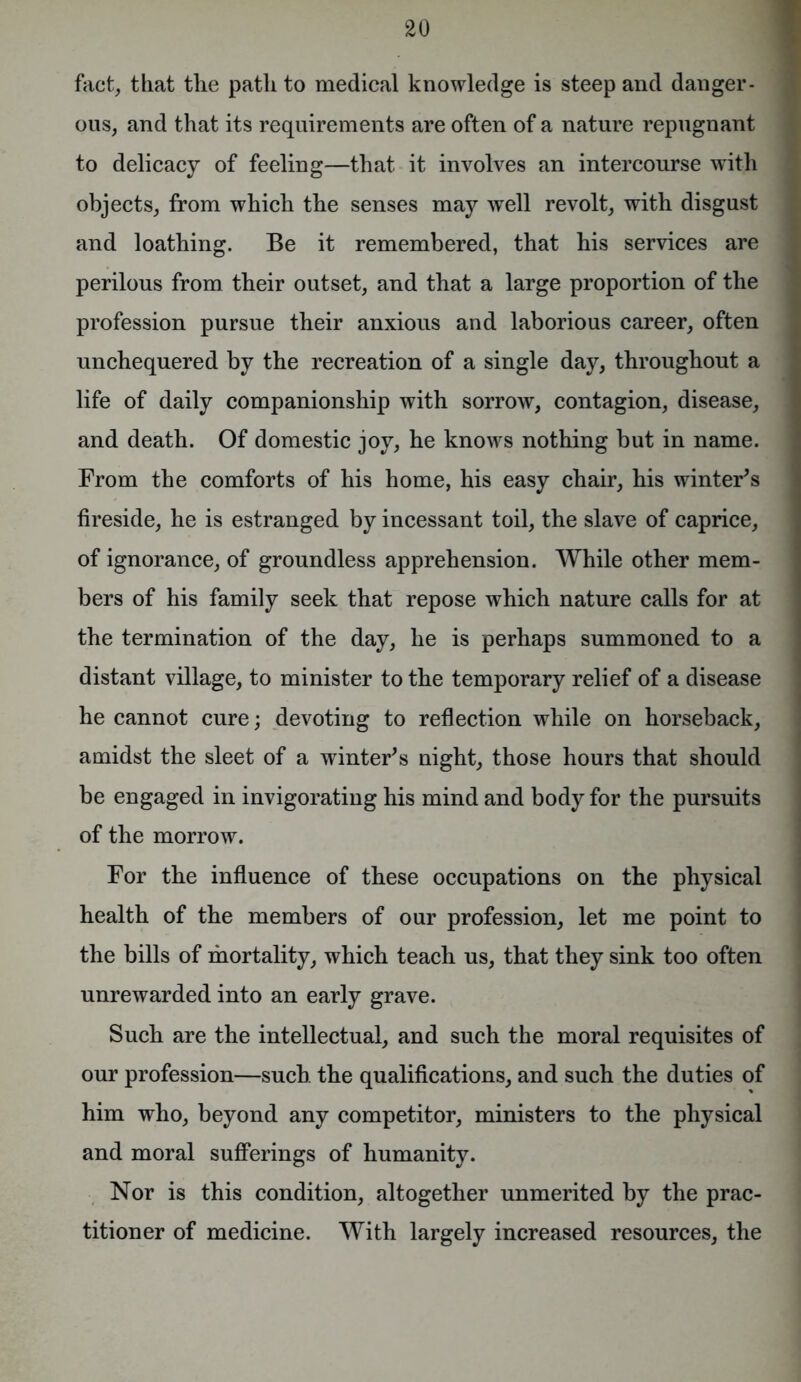 fact, that the path to medical knowledge is steep and danger- ous, and that its requirements are often of a nature repugnant to delicacy of feeling—that it involves an intercourse with objects, from which the senses may well revolt, with disgust and loathing. Be it remembered, that his services are perilous from their outset, and that a large proportion of the profession pursue their anxious and laborious career, often unchequered by the recreation of a single day, throughout a life of daily companionship with sorrow, contagion, disease, and death. Of domestic joy, he knows nothing but in name. From the comforts of his home, his easy chair, his winter's fireside, he is estranged by incessant toil, the slave of caprice, of ignorance, of groundless apprehension. While other mem- bers of his family seek that repose which nature calls for at the termination of the day, he is perhaps summoned to a distant village, to minister to the temporary relief of a disease he cannot cure; devoting to reflection while on horseback, amidst the sleet of a winter's night, those hours that should be engaged in invigorating his mind and body for the pursuits of the morrow. For the influence of these occupations on the physical health of the members of our profession, let me point to the bills of mortality, which teach us, that they sink too often unrewarded into an early grave. Such are the intellectual, and such the moral requisites of our profession—such the qualifications, and such the duties of him who, beyond any competitor, ministers to the physical and moral sufferings of humanity. Nor is this condition, altogether unmerited by the prac- titioner of medicine. With largely increased resources, the