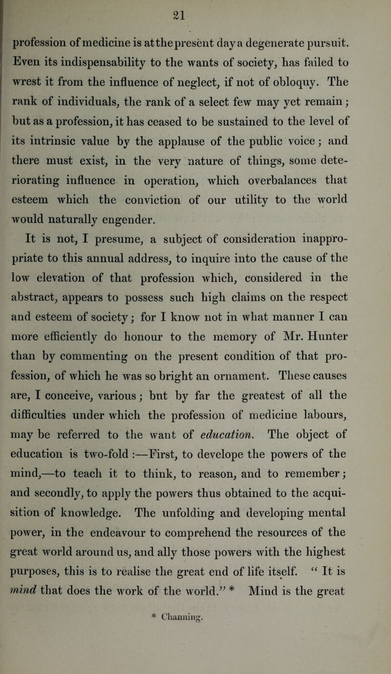 profession of medicine is atthepresent day a degenerate pursuit. Even its indispensability to the wants of society, has failed to I wrest it from the influence of neglect, if not of obloquy. The rank of individuals, the rank of a select few may yet remain; but as a profession, it has ceased to be sustained to the level of its intrinsic value by the applause of the public voice; and there must exist, in the very nature of things, some dete- riorating influence in operation, which overbalances that esteem which the conviction of our utility to the world would naturally engender. It is not, I presume, a subject of consideration inappro- priate to this annual address, to inquire into the cause of the low elevation of that profession which, considered in the abstract, appears to possess such high claims on the respect and esteem of society; for I know not in what manner I can more efficiently do honour to the memory of Mr. Hunter than by commenting on the present condition of that pro- fession, of which he was so bright an ornament. These causes are, I conceive, various; but by far the greatest of all the difficulties under which the profession of medicine labours, may be referred to the want of education. The object of education is two-fold :—First, to develope the powers of the mind,—to teach it to think, to reason, and to remember; and secondly, to apply the powers thus obtained to the acqui- sition of knowledge. The unfolding and developing mental power, in the endeavour to comprehend the resources of the great world around us, and ally those powers with the highest purposes, this is to realise the great end of life itself. “ It is mind that does the work of the world.” * Mind is the great * Channing.