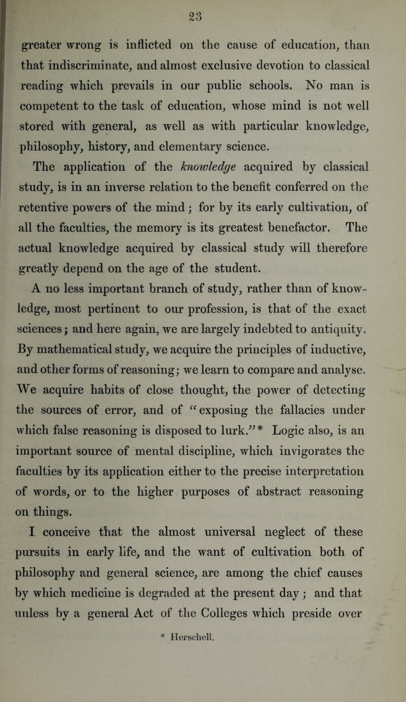 greater wrong is inflicted on the cause of education, than that indiscriminate, and almost exclusive devotion to classical reading which prevails in our public schools. No man is competent to the task of education, whose mind is not well stored with general, as well as with particular knowledge, philosophy, history, and elementary science. The application of the knowledge acquired by classical study, is in an inverse relation to the benefit conferred on the retentive powers of the mind; for by its early cultivation, of all the faculties, the memory is its greatest benefactor. The actual knowledge acquired by classical study will therefore greatly depend on the age of the student. A no less important branch of study, rather than of know- ledge, most pertinent to our profession, is that of the exact sciences; and here again, we are largely indebted to antiquity. By mathematical study, we acquire the principles of inductive, and other forms of reasoning; we learn to compare and analyse. We acquire habits of close thought, the power of detecting the sources of error, and of “ exposing the fallacies under which false reasoning is disposed to lurk.”* Logic also, is an important source of mental discipline, which invigorates the faculties by its application either to the precise interpretation of words, or to the higher purposes of abstract reasoning on things. I conceive that the almost universal neglect of these pursuits in early life, and the want of cultivation both of philosophy and general science, are among the chief causes by which medicine is degraded at the present day; and that unless by a general Act of the Colleges which preside over * Hersehell.