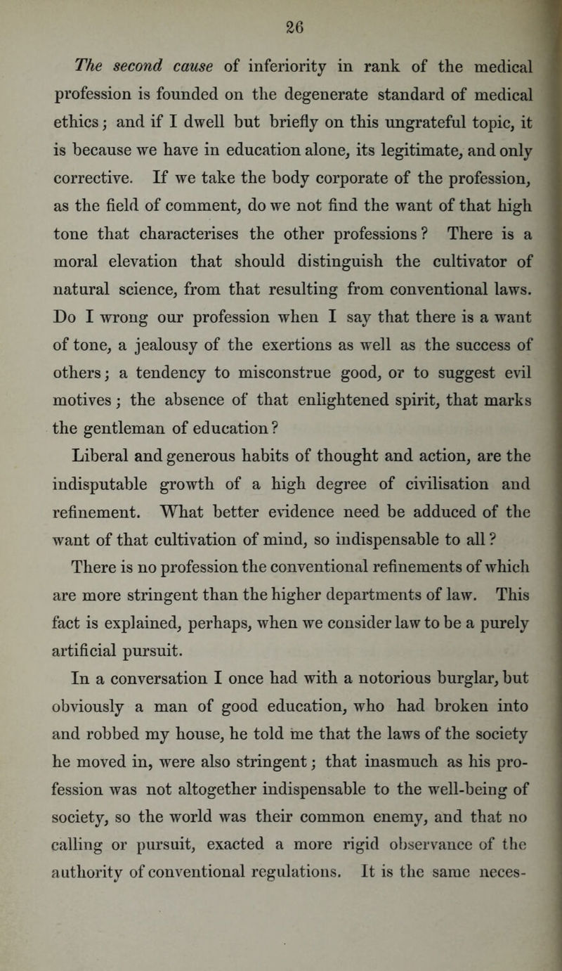 The second cause of inferiority in rank of the medical profession is founded on the degenerate standard of medical ethics; and if I dwell but briefly on this ungrateful topic, it is because we have in education alone, its legitimate, and only corrective. If we take the body corporate of the profession, as the field of comment, do we not find the want of that high tone that characterises the other professions ? There is a moral elevation that should distinguish the cultivator of natural science, from that resulting from conventional laws. Do I wrong our profession when I say that there is a want of tone, a jealousy of the exertions as well as the success of others; a tendency to misconstrue good, or to suggest evil motives; the absence of that enlightened spirit, that marks the gentleman of education? Liberal and generous habits of thought and action, are the indisputable growth of a high degree of civilisation and refinement. What better evidence need be adduced of the want of that cultivation of mind, so indispensable to all ? There is no profession the conventional refinements of which are more stringent than the higher departments of law. This fact is explained, perhaps, when we consider law to be a purely artificial pursuit. In a conversation I once had with a notorious burglar, but obviously a man of good education, who had broken into and robbed my house, he told ine that the laws of the society he moved in, were also stringent; that inasmuch as his pro- fession was not altogether indispensable to the well-being of society, so the world was their common enemy, and that no calling or pursuit, exacted a more rigid observance of the authority of conventional regulations. It is the same neces-