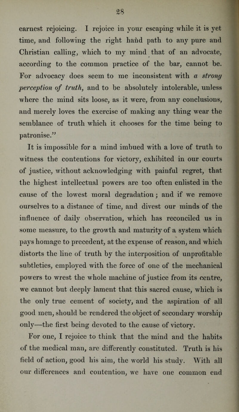 earnest rejoicing. I rejoice in your escaping while it is yet time, and following the right hand path to any pure and Christian calling, which to my mind that of an advocate, according to the common practice of the bar, cannot be. For advocacy does seem to me inconsistent with a strony perception of truth, and to be absolutely intolerable, unless where the mind sits loose, as it were, from any conclusions, and merely loves the exercise of making any thing wear the semblance of truth which it chooses for the time being to patronise.” It is impossible for a mind imbued with a love of truth to witness the contentions for victory, exhibited in our courts of justice, without acknowledging writh painful regret, that the highest intellectual powers are too often enlisted in the cause of the lowest moral degradation; and if we remove ourselves to a distance of time, and divest our minds of the influence of daily observation, which has reconciled us in some measure, to the growth and maturity of a system which pays homage to precedent, at the expense of reason, and which distorts the line of truth by the interposition of unprofitable subtleties, employed with the force of one of the mechanical powers to wrest the whole machine of justice from its centre, we cannot but deeply lament that this sacred cause, which is the only true cement of society, and the aspiration of all good men, should be rendered the object of secondary worship only—the first being devoted to the cause of victory. For one, I rejoice to think that the mind and the habits of the medical man, are differently constituted. Truth is his field of action, good his aim, the world his study. With all our differences and contention, we have one common end