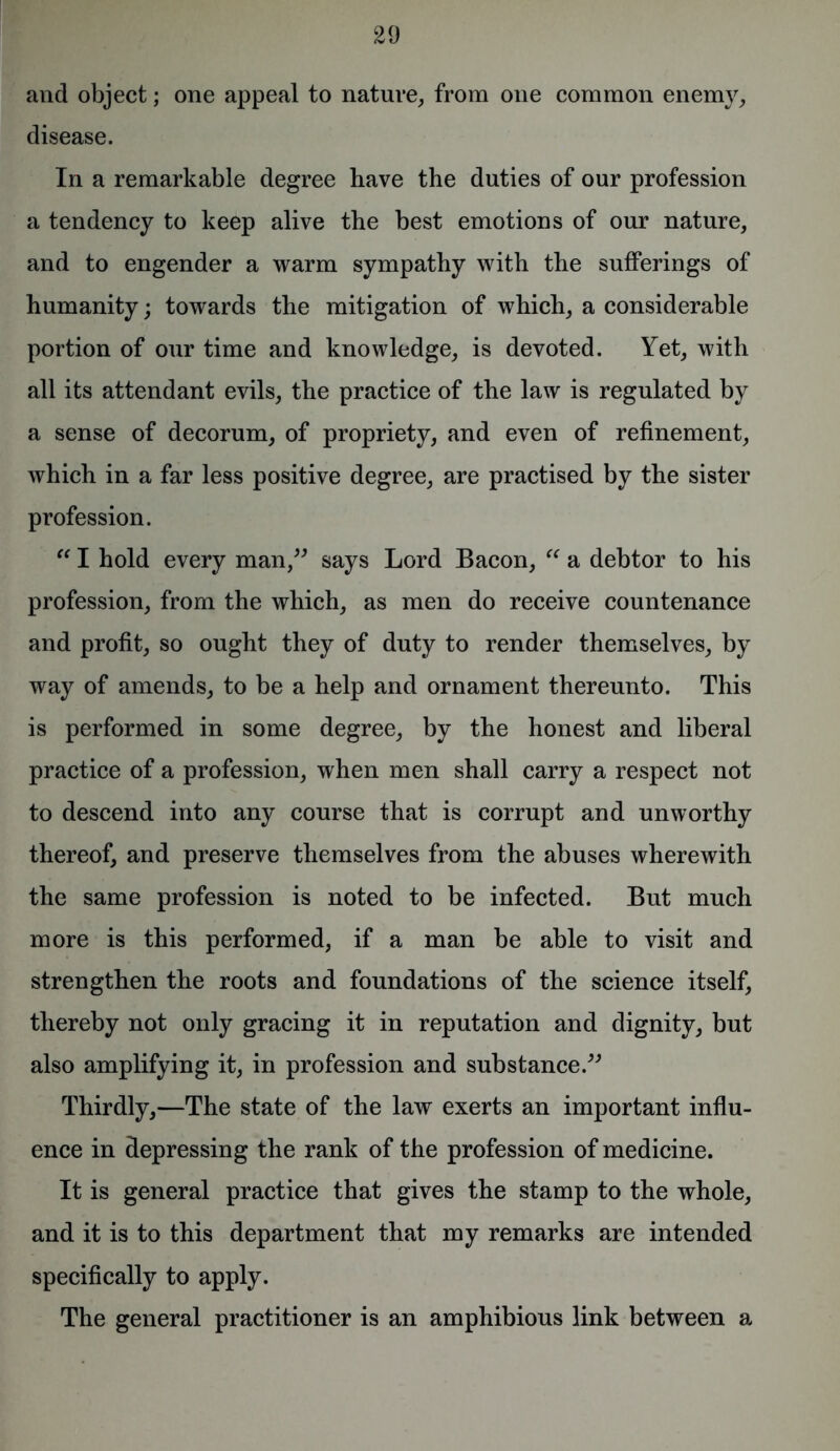 and object; one appeal to nature, from one common enemy, disease. In a remarkable degree have the duties of our profession a tendency to keep alive the best emotions of our nature, and to engender a warm sympathy with the sufferings of humanity; towards the mitigation of which, a considerable portion of our time and knowledge, is devoted. Yet, with all its attendant evils, the practice of the law is regulated by a sense of decorum, of propriety, and even of refinement, which in a far less positive degree, are practised by the sister profession. “ I hold every man,” says Lord Bacon, “ a debtor to his profession, from the which, as men do receive countenance and profit, so ought they of duty to render themselves, by way of amends, to be a help and ornament thereunto. This is performed in some degree, by the honest and liberal practice of a profession, when men shall carry a respect not to descend into any course that is corrupt and unworthy thereof, and preserve themselves from the abuses wherewith the same profession is noted to be infected. But much more is this performed, if a man be able to visit and strengthen the roots and foundations of the science itself, thereby not only gracing it in reputation and dignity, but also amplifying it, in profession and substance.” Thirdly,—The state of the law exerts an important influ- ence in depressing the rank of the profession of medicine. It is general practice that gives the stamp to the whole, and it is to this department that my remarks are intended specifically to apply. The general practitioner is an amphibious link between a