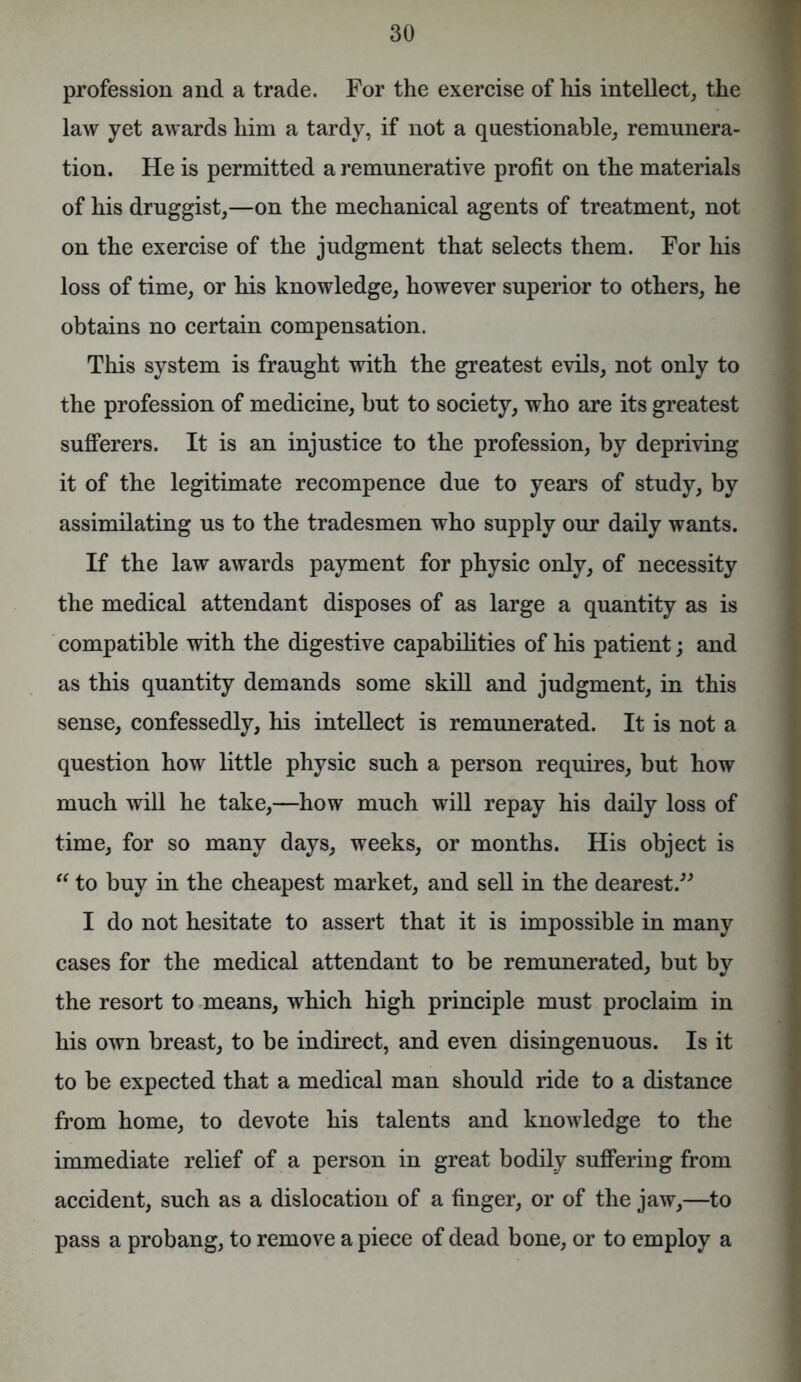 profession and a trade. For the exercise of his intellect, the law yet awards him a tardy, if not a questionable, remunera- tion. He is permitted a remunerative profit on the materials of his druggist,—on the mechanical agents of treatment, not on the exercise of the judgment that selects them. For his loss of time, or his knowledge, however superior to others, he obtains no certain compensation. This system is fraught with the greatest evils, not only to the profession of medicine, but to society, who are its greatest sufferers. It is an injustice to the profession, by depriving it of the legitimate recompence due to years of study, by assimilating us to the tradesmen who supply our daily wants. If the law awards payment for physic only, of necessity the medical attendant disposes of as large a quantity as is compatible with the digestive capabilities of his patient; and as this quantity demands some skill and judgment, in this sense, confessedly, his intellect is remunerated. It is not a question how little physic such a person requires, but how much will he take,—how much will repay his daily loss of time, for so many days, weeks, or months. His object is  to buy in the cheapest market, and sell in the dearest.” I do not hesitate to assert that it is impossible in many cases for the medical attendant to be remunerated, but by the resort to means, which high principle must proclaim in his own breast, to be indirect, and even disingenuous. Is it to be expected that a medical man should ride to a distance from home, to devote his talents and knowledge to the immediate relief of a person in great bodily suffering from accident, such as a dislocation of a finger, or of the jaw,—to pass a probang, to remove a piece of dead bone, or to employ a