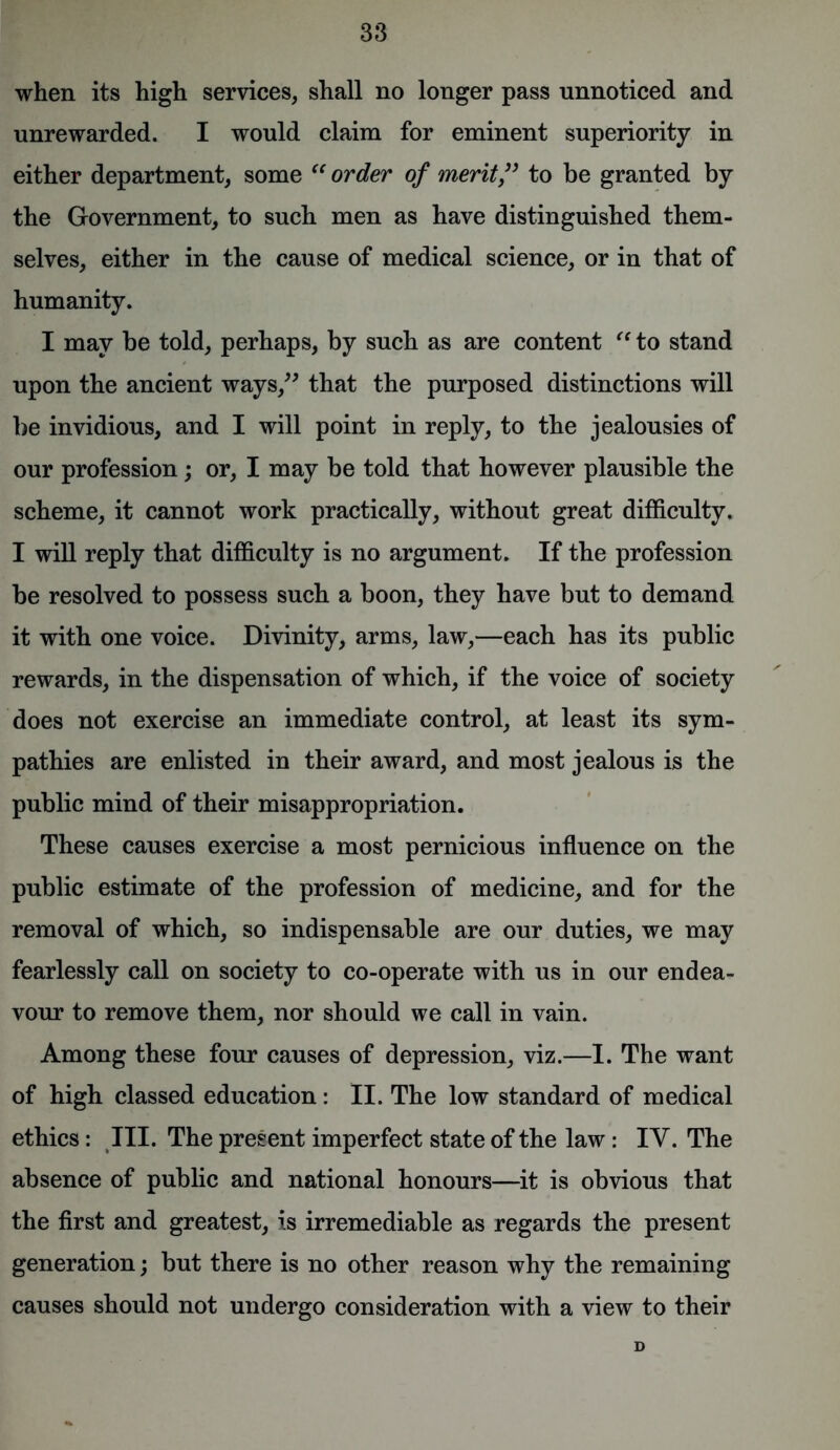 when its high services, shall no longer pass unnoticed and unrewarded. I would claim for eminent superiority in either department, some “order of merit” to be granted by the Government, to such men as have distinguished them- selves, either in the cause of medical science, or in that of humanity. I may be told, perhaps, by such as are content “ to stand upon the ancient ways,” that the purposed distinctions will be invidious, and I will point in reply, to the jealousies of our profession; or, I may be told that however plausible the scheme, it cannot work practically, without great difficulty. I will reply that difficulty is no argument. If the profession be resolved to possess such a boon, they have but to demand it with one voice. Divinity, arms, law,—each has its public rewards, in the dispensation of which, if the voice of society does not exercise an immediate control, at least its sym- pathies are enlisted in their award, and most jealous is the public mind of their misappropriation. These causes exercise a most pernicious influence on the public estimate of the profession of medicine, and for the removal of which, so indispensable are our duties, we may fearlessly call on society to co-operate with us in our endea- vour to remove them, nor should we call in vain. Among these four causes of depression, viz.—I. The want of high classed education: II. The low standard of medical ethics: III. The present imperfect state of the law : IY. The absence of public and national honours—it is obvious that the first and greatest, is irremediable as regards the present generation; but there is no other reason why the remaining causes should not undergo consideration with a view to their D