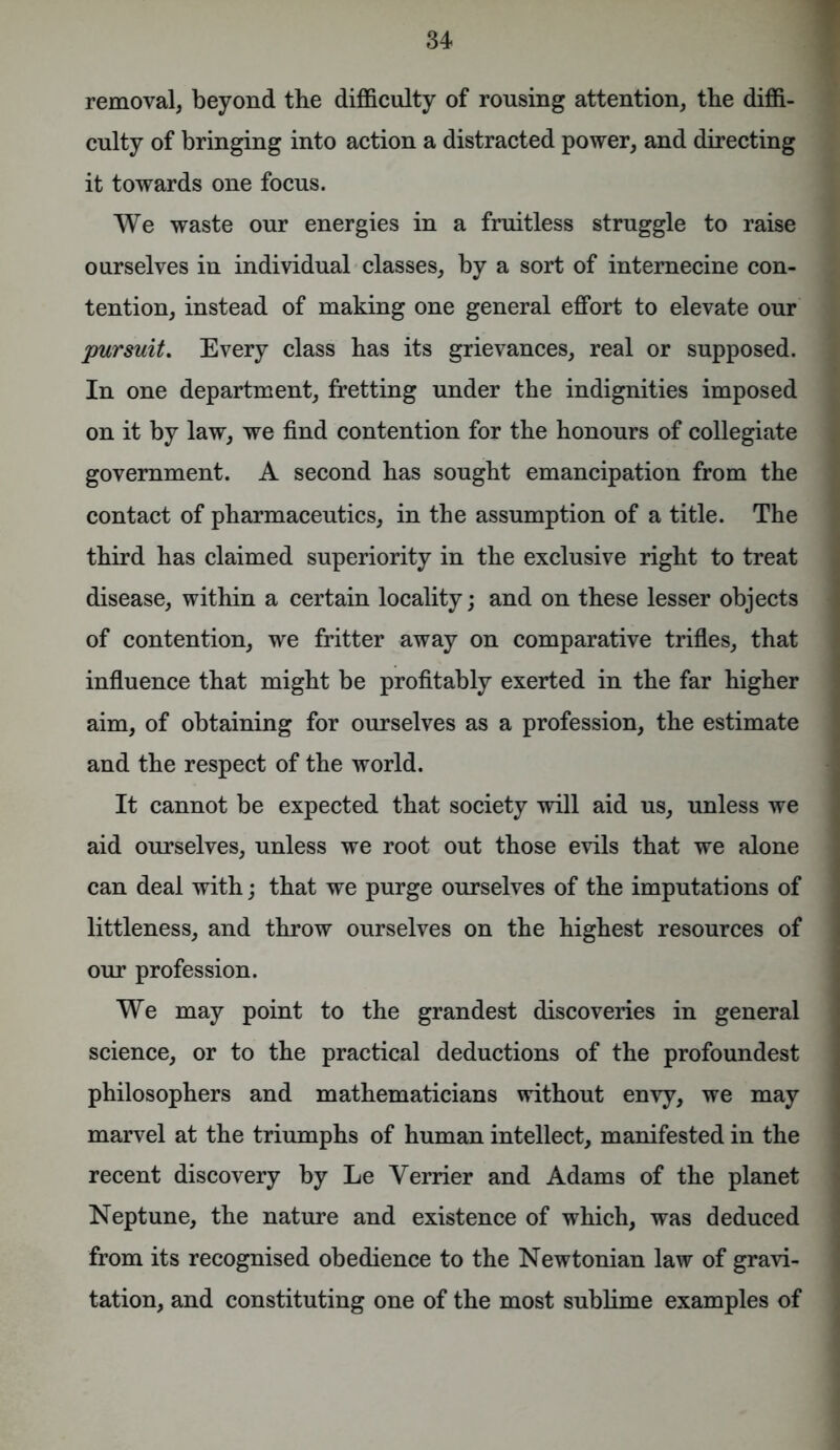 removal, beyond the difficulty of rousing attention, the diffi- culty of bringing into action a distracted power, and directing it towards one focus. We waste our energies in a fruitless struggle to raise ourselves in individual classes, by a sort of internecine con- tention, instead of making one general effort to elevate our pursuit. Every class has its grievances, real or supposed. In one department, fretting under the indignities imposed on it by law, we find contention for the honours of collegiate government. A second has sought emancipation from the contact of pharmaceutics, in the assumption of a title. The third has claimed superiority in the exclusive right to treat disease, within a certain locality; and on these lesser objects of contention, we fritter away on comparative trifles, that influence that might be profitably exerted in the far higher aim, of obtaining for ourselves as a profession, the estimate and the respect of the world. It cannot be expected that society will aid us, unless we aid ourselves, unless we root out those evils that we alone can deal with; that we purge ourselves of the imputations of littleness, and throw ourselves on the highest resources of our profession. We may point to the grandest discoveries in general science, or to the practical deductions of the profoundest philosophers and mathematicians without envy, we may marvel at the triumphs of human intellect, manifested in the recent discovery by Le Verrier and Adams of the planet Neptune, the nature and existence of which, was deduced from its recognised obedience to the Newtonian law of gravi- tation, and constituting one of the most sublime examples of