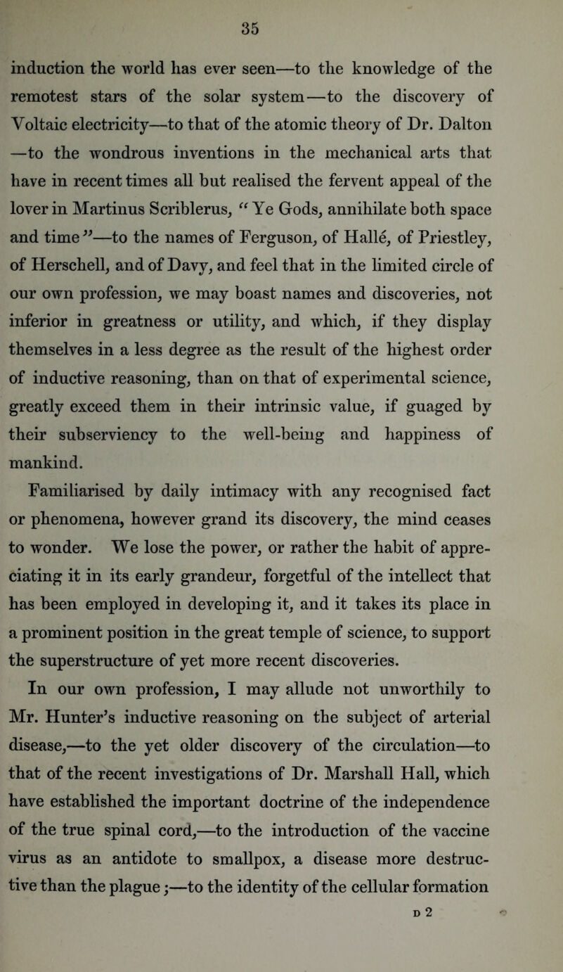 induction the world has ever seen—to the knowledge of the remotest stars of the solar system—to the discovery of Voltaic electricity—to that of the atomic theory of Dr. Dalton —to the wondrous inventions in the mechanical arts that have in recent times all but realised the fervent appeal of the lover in Martinus Scriblerus, “ Ye Gods, annihilate both space and time 39—to the names of Ferguson, of Halle, of Priestley, of Herschell, and of Davy, and feel that in the limited circle of our own profession, we may boast names and discoveries, not inferior in greatness or utility, and which, if they display themselves in a less degree as the result of the highest order of inductive reasoning, than on that of experimental science, greatly exceed them in their intrinsic value, if guaged by their subserviency to the well-being and happiness of mankind. Familiarised by daily intimacy with any recognised fact or phenomena, however grand its discovery, the mind ceases to wonder. We lose the power, or rather the habit of appre- ciating it in its early grandeur, forgetful of the intellect that has been employed in developing it, and it takes its place in a prominent position in the great temple of science, to support the superstructure of yet more recent discoveries. In our own profession, I may allude not unworthily to Mr. Hunter’s inductive reasoning on the subject of arterial disease,—to the yet older discovery of the circulation—to that of the recent investigations of Dr. Marshall Hall, which have established the important doctrine of the independence of the true spinal cord,—to the introduction of the vaccine virus as an antidote to smallpox, a disease more destruc- tive than the plague;—to the identity of the cellular formation D 2