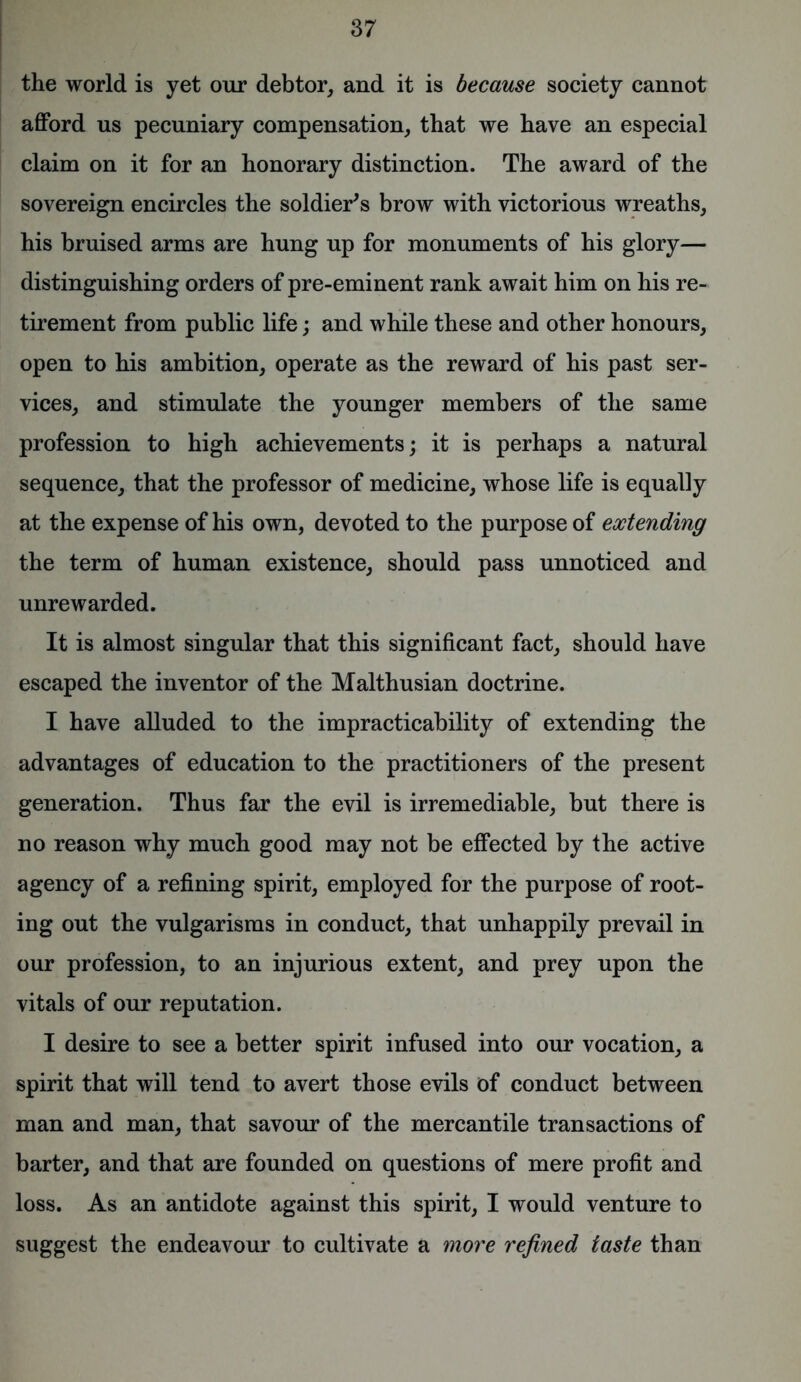 the world is yet our debtor, and it is because society cannot afford us pecuniary compensation, that we have an especial claim on it for an honorary distinction. The award of the sovereign encircles the soldier's brow with victorious wreaths, his bruised arms are hung up for monuments of his glory— distinguishing orders of pre-eminent rank await him on his re- tirement from public life; and while these and other honours, open to his ambition, operate as the reward of his past ser- vices, and stimulate the younger members of the same profession to high achievements; it is perhaps a natural sequence, that the professor of medicine, whose life is equally at the expense of his own, devoted to the purpose of extending the term of human existence, should pass unnoticed and unrewarded. It is almost singular that this significant fact, should have escaped the inventor of the Malthusian doctrine. I have alluded to the impracticability of extending the advantages of education to the practitioners of the present generation. Thus far the evil is irremediable, but there is no reason why much good may not be effected by the active agency of a refining spirit, employed for the purpose of root- ing out the vulgarisms in conduct, that unhappily prevail in our profession, to an injurious extent, and prey upon the vitals of our reputation. I desire to see a better spirit infused into our vocation, a spirit that will tend to avert those evils of conduct between man and man, that savour of the mercantile transactions of barter, and that are founded on questions of mere profit and loss. As an antidote against this spirit, I would venture to suggest the endeavour to cultivate a more refined taste than