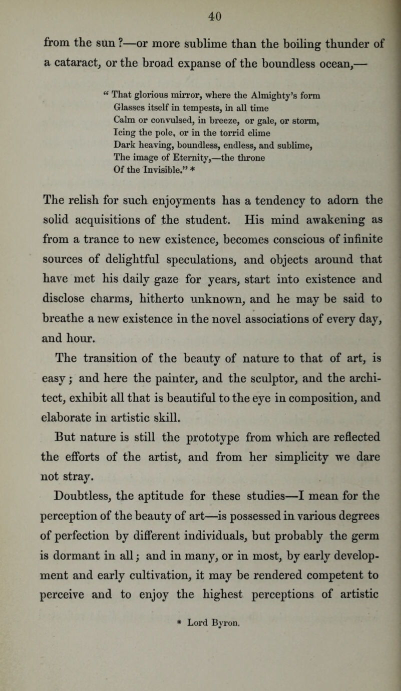 from the sun ?—or more sublime than the boiling thunder of a cataract, or the broad expanse of the boundless ocean,— u That glorious mirror, where the Almighty’s form Glasses itself in tempests, in all time Calm or convulsed, in breeze, or gale, or storm, Icing the pole, or in the torrid clime Dark heaving, boundless, endless, and sublime, The image of Eternity,—the throne Of the Invisible.” * The relish for such enjoyments has a tendency to adorn the solid acquisitions of the student. His mind awakening as from a trance to new existence, becomes conscious of infinite sources of delightful speculations, and objects around that have met his daily gaze for years, start into existence and disclose charms, hitherto unknown, and he may be said to breathe a new existence in the novel associations of every day, and hour. The transition of the beauty of nature to that of art, is easy; and here the painter, and the sculptor, and the archi- tect, exhibit all that is beautiful to the eye in composition, and elaborate in artistic skill. But nature is still the prototype from which are reflected the efforts of the artist, and from her simplicity we dare not stray. Doubtless, the aptitude for these studies—I mean for the perception of the beauty of art—is possessed in various degrees of perfection by different individuals, but probably the germ is dormant in all; and in many, or in most, by early develop- ment and early cultivation, it may be rendered competent to perceive and to enjoy the highest perceptions of artistic Lord Byron.