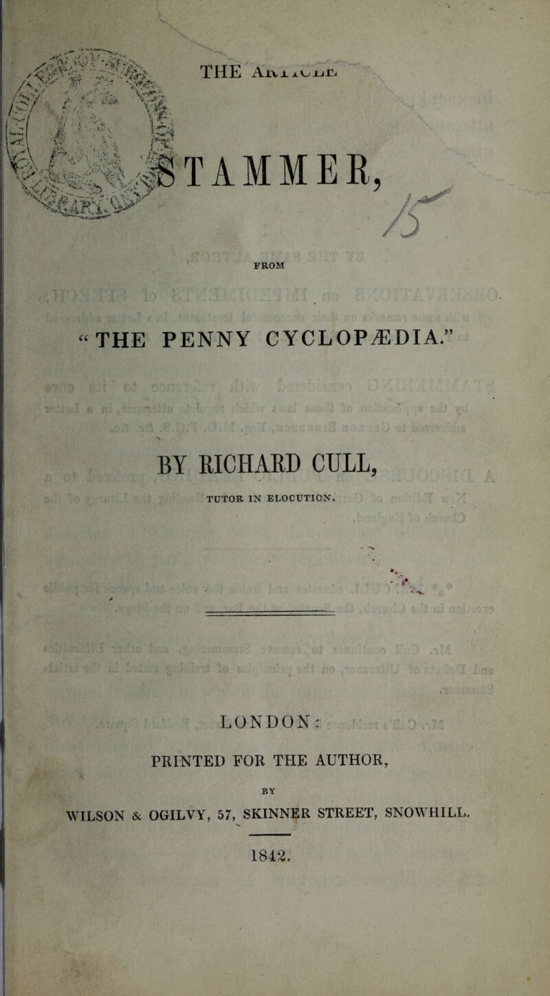 THE AxviAUuri /f .,v ■■■,-. v-.^: c?/ i i; ’ *' ‘v-E # Mi STAMMER, \t f:-W hu FROM “THE PENNY CYCLOPAEDIA.” BY RICHARD CULL, TUTOR IN ELOCUTION. LONDON: PRINTED FOR THE AUTHOR, BY WILSON & OGILVY, 57, SKINNER STREET, SNOWHILL. 1842.