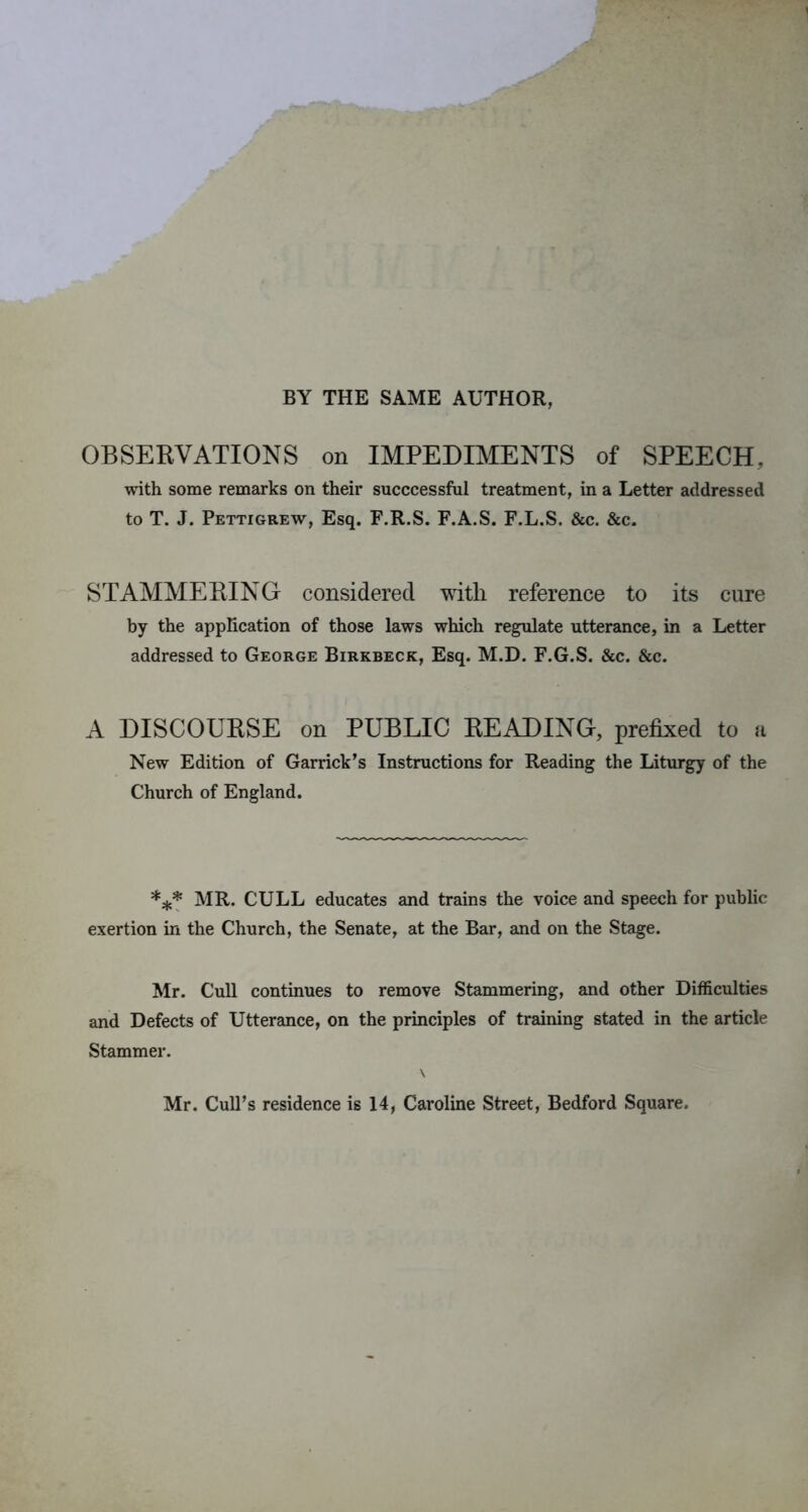 BY THE SAME AUTHOR, OBSERVATIONS on IMPEDIMENTS of SPEECH, with some remarks on their succcessful treatment, in a Letter addressed to T. J. Pettigrew, Esq. F.R.S. F.A.S. F.L.S. &c. &c. STAMMERING considered with reference to its cure by the application of those laws which regulate utterance, in a Letter addressed to George Birkbeck, Esq. M.D. F.G.S. &c. &c. A DISCOURSE on PUBLIC READING, prefixed to n New Edition of Garrick’s Instructions for Reading the Liturgy of the Church of England. *** MR. CULL educates and trains the voice and speech for public exertion in the Church, the Senate, at the Bar, and on the Stage. Mr. Cull continues to remove Stammering, and other Difficulties and Defects of Utterance, on the principles of training stated in the article Stammer. Mr. Cull’s residence is 14, Caroline Street, Bedford Square.