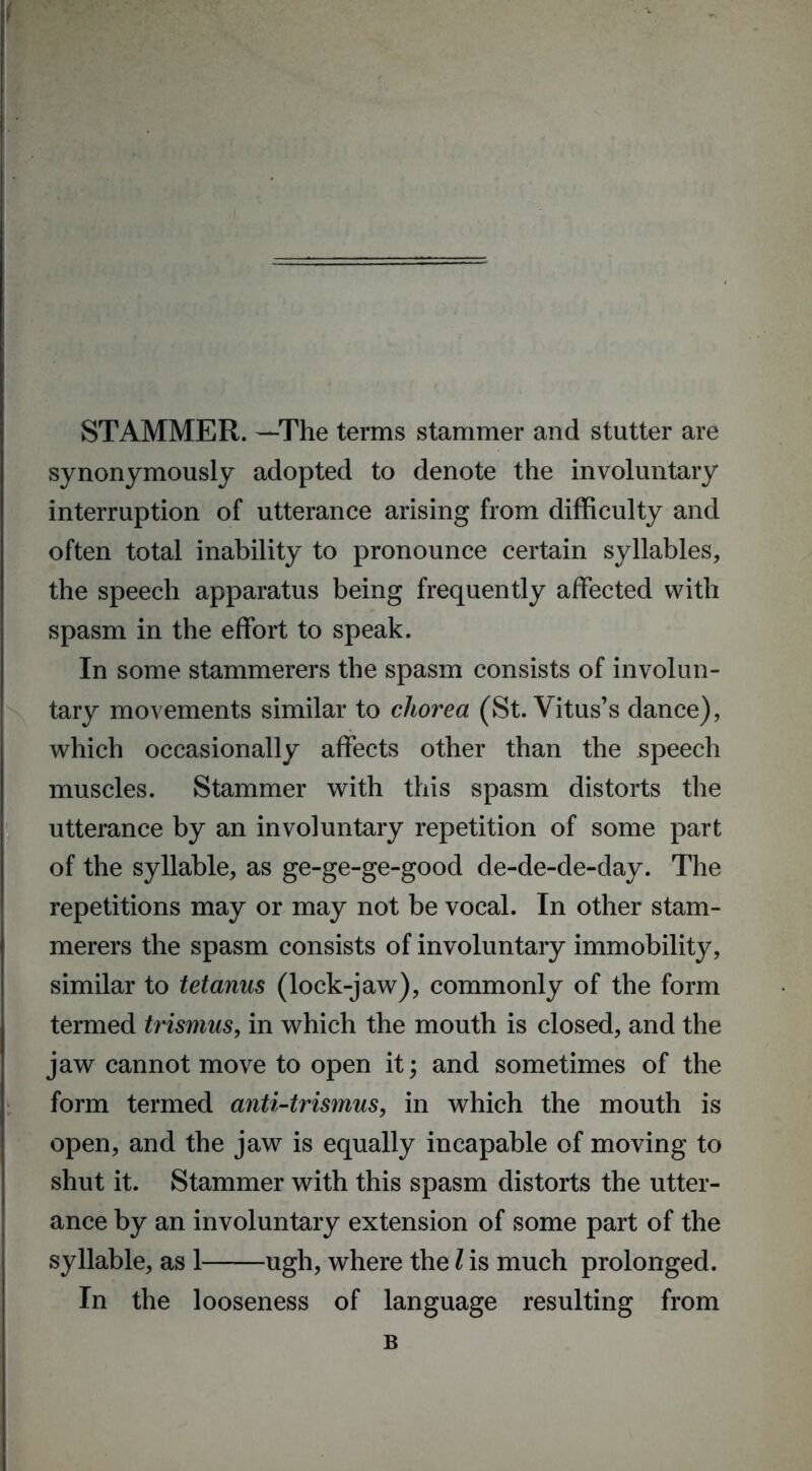 STAMMER. —The terms stammer and stutter are synonymously adopted to denote the involuntary interruption of utterance arising from difficulty and often total inability to pronounce certain syllables, the speech apparatus being frequently affected with spasm in the effort to speak. In some stammerers the spasm consists of involun- tary movements similar to chorea (St. Vitus’s dance), which occasionally affects other than the speech muscles. Stammer with this spasm distorts the utterance by an involuntary repetition of some part of the syllable, as ge-ge-ge-good de-de-de-day. The repetitions may or may not be vocal. In other stam- merers the spasm consists of involuntary immobility, similar to tetanus (lock-jaw), commonly of the form termed trismus, in which the mouth is closed, and the jaw cannot move to open it; and sometimes of the form termed anti-trismus, in which the mouth is open, and the jaw is equally incapable of moving to shut it. Stammer with this spasm distorts the utter- ance by an involuntary extension of some part of the syllable, as 1 ugh, where the l is much prolonged. In the looseness of language resulting from B