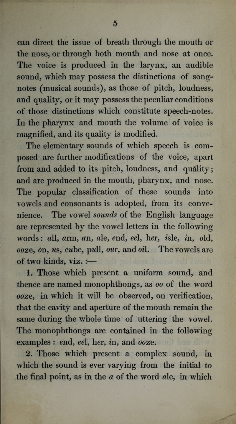 can direct the issue of breath through the mouth or the nose, or through both mouth and nose at once. The voice is produced in the larynx, an audible sound, which may possess the distinctions of song- notes (musical sounds), as those of pitch, loudness, and quality, or it may possess the peculiar conditions of those distinctions which constitute speech-notes. In the pharynx and mouth the volume of voice is magnified, and its quality is modified. The elementary sounds of which speech is com- posed are further modifications of the voice, apart from and added to its pitch, loudness, and quality; and are produced in the mouth, pharynx, and nose. The popular classification of these sounds into vowels and consonants is adopted, from its conve- nience. The vowel sounds of the English language are represented by the vowel letters in the following words: all, arm, an, ale, end, eel, her, isle, in, old, ooze, on, as, cabe, pall, out, and oil. The vowels are of two kinds, viz.:— 1. Those which present a uniform sound, and thence are named monophthongs, as oo of the word ooze, in which it will be observed, on verification, that the cavity and aperture of the mouth remain the same during the whole time of uttering the vowel. The monophthongs are contained in the following examples : end, eel, her, in, and ooze. 2. Those which present a complex sound, in which the sound is ever varying from the initial to the final point, as in the a of the word ale, in which