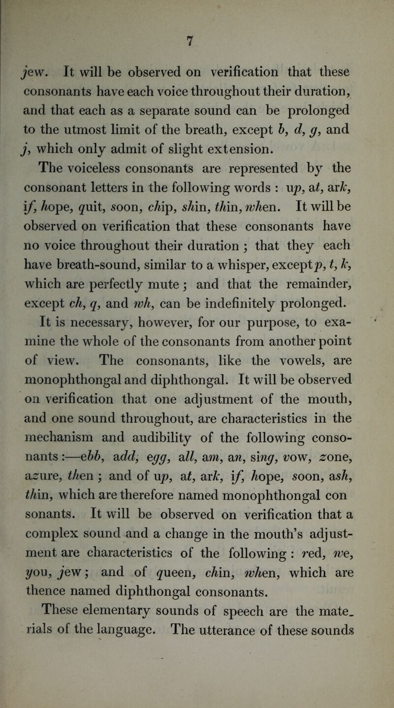 jew. It will be observed on verification that these consonants have each voice throughout their duration, and that each as a separate sound can be prolonged to the utmost limit of the breath, except b, d, g, and j, which only admit of slight extension. The voiceless consonants are represented by the consonant letters in the following words : up, at, axk, if, hope, ^uit, soon, chip, shin, thin, when. It will be observed on verification that these consonants have no voice throughout their duration ; that they each have breath-sound, similar to a whisper, exceptp, t, Jc, which are perfectly mute; and that the remainder, except ch, q, and wh, can be indefinitely prolonged. It is necessary, however, for our purpose, to exa- mine the whole of the consonants from another point of view. The consonants, like the vowels, are monophthongal and diphthongal. It will be observed on verification that one adjustment of the mouth, and one sound throughout, are characteristics in the mechanism and audibility of the following conso- nants :—ebb, add, egg, all, am, an, sing, row, .zone, azaire, then ; and of up, at, axk, if, hope, soon, ash, thin, which are therefore named monophthongal con sonants. It will be observed on verification that a complex sound and a change in the mouth’s adjust- ment are characteristics of the following : red, we, you, jew; and of #ueen, chin, when, which are thence named diphthongal consonants. These elementary sounds of speech are the mate, rials of the language. The utterance of these sounds