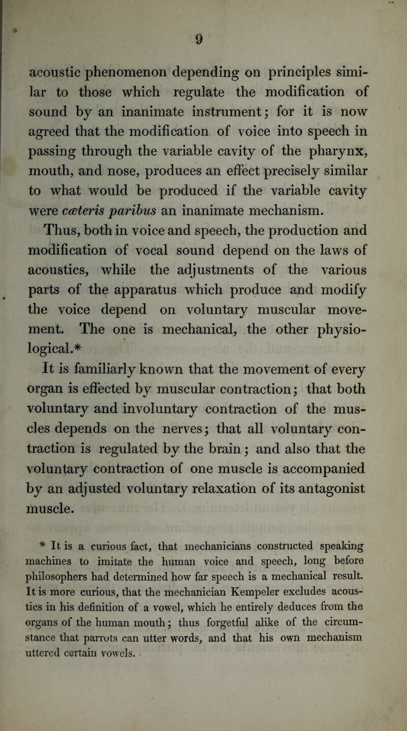 acoustic phenomenon depending on principles simi- lar to those which regulate the modification of sound by an inanimate instrument; for it is now agreed that the modification of voice into speech in passing through the variable cavity of the pharynx, mouth, and nose, produces an effect precisely similar to what would be produced if the variable cavity were cceteris paribus an inanimate mechanism. Thus, both in voice and speech, the production and modification of vocal sound depend on the laws of acoustics, while the adjustments of the various parts of the apparatus which produce and modify the voice depend on voluntary muscular move- ment. The one is mechanical, the other physio- logical.* It is familiarly known that the movement of every organ is effected by muscular contraction; that both voluntary and involuntary contraction of the mus- cles depends on the nerves; that all voluntary con- traction is regulated by the brain; and also that the voluntary contraction of one muscle is accompanied by an adjusted voluntary relaxation of its antagonist muscle. * It is a curious fact, that mechanicians constructed speaking machines to imitate the human voice and speech, long before philosophers had determined how far speech is a mechanical result. It is more curious, that the mechanician Kempeler excludes acous- tics in his definition of a vowel, which he entirely deduces from the organs of the human mouth; thus forgetful alike of the circum- stance that parrots can utter words, and that his own mechanism uttered certain vowels.