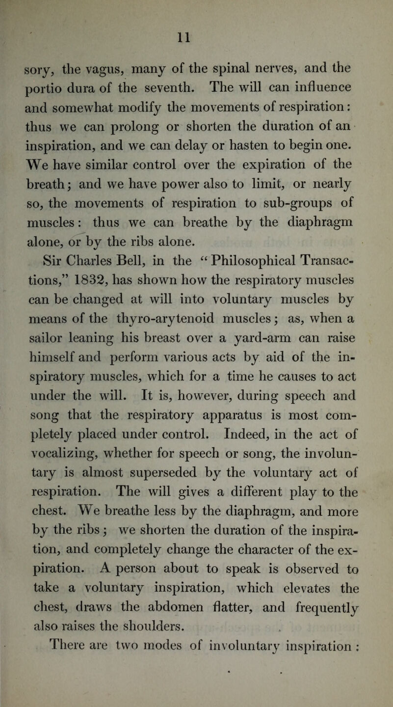 sory, the vagus, many of the spinal nerves, and the portio dura of the seventh. The will can influence and somewhat modify the movements of respiration: thus we can prolong or shorten the duration of an inspiration, and we can delay or hasten to begin one. We have similar control over the expiration of the breath; and we have power also to limit, or nearly so, the movements of respiration to sub-groups of muscles: thus we can breathe by the diaphragm alone, or by the ribs alone. Sir Charles Bell, in the “ Philosophical Transac- tions,” 1832, has shown how the respiratory muscles can be changed at will into voluntary muscles by means of the thyro-arytenoid muscles; as, when a sailor leaning his breast over a yard-arm can raise himself and perform various acts by aid of the in- spiratory muscles, which for a time he causes to act under the will. It is, however, during speech and song that the respiratory apparatus is most com- pletely placed under control. Indeed, in the act of vocalizing, whether for speech or song, the involun- tary is almost superseded by the voluntary act of respiration. The will gives a different play to the chest. We breathe less by the diaphragm, and more by the ribs; we shorten the duration of the inspira- tion, and completely change the character of the ex- piration. A person about to speak is observed to take a voluntary inspiration, which elevates the chest, draws the abdomen flatter, and frequently also raises the shoulders. There are two modes of involuntary inspiration ;