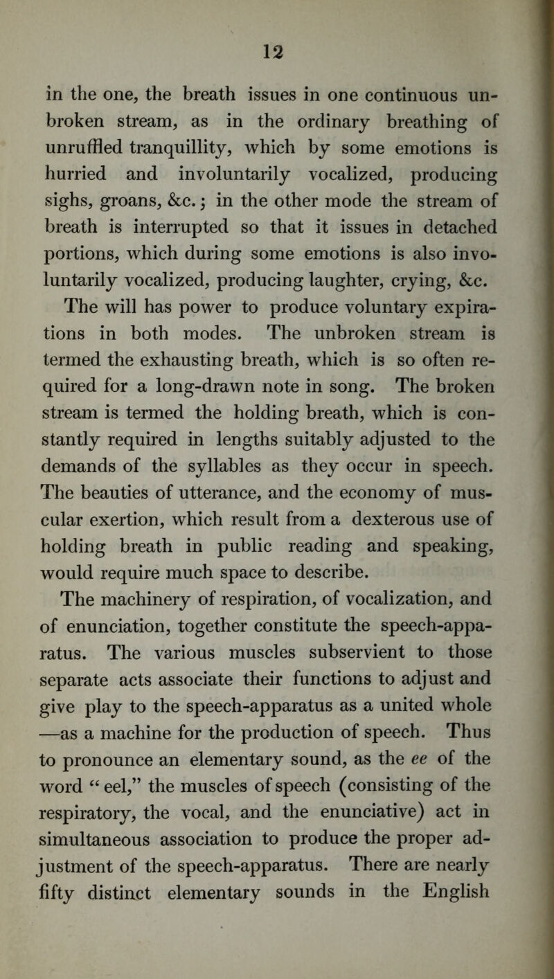 in the one, the breath issues in one continuous un- broken stream, as in the ordinary breathing of unruffled tranquillity, which by some emotions is hurried and involuntarily vocalized, producing sighs, groans, &c.; in the other mode the stream of breath is interrupted so that it issues in detached portions, which during some emotions is also invo- luntarily vocalized, producing laughter, crying, &c. The will has power to produce voluntary expira- tions in both modes. The unbroken stream is termed the exhausting breath, which is so often re- quired for a long-drawn note in song. The broken stream is termed the holding breath, which is con- stantly required in lengths suitably adjusted to the demands of the syllables as they occur in speech. The beauties of utterance, and the economy of mus- cular exertion, which result from a dexterous use of holding breath in public reading and speaking, would require much space to describe. The machinery of respiration, of vocalization, and of enunciation, together constitute the speech-appa- ratus. The various muscles subservient to those separate acts associate their functions to adjust and give play to the speech-apparatus as a united whole —as a machine for the production of speech. Thus to pronounce an elementary sound, as the ee of the word “ eel,” the muscles of speech (consisting of the respiratory, the vocal, and the enunciative) act in simultaneous association to produce the proper ad- justment of the speech-apparatus. There are nearly fifty distinct elementary sounds in the English